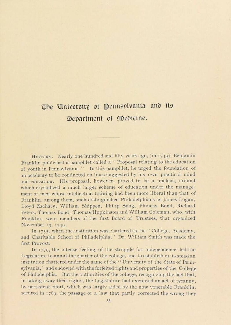 Che dutversit? of Pennsylvania anO its Department of flDehicine. History. Nearly one hundred and fifty years ago, (in 1749), Benjamin Franklin published a pamphlet called a “ Proposal relating to the education of youth in Pennsylvania.” In this pamphlet, he urged the foundation of an academy to be conducted on lines suggested by his own practical mind and education. His proposal, however, proved to be a nucleus, around which crystalized a much larger scheme of education under the manage- ment of men whose intellectual training had been more liberal than that of Franklin, among them, such distinguished Philadelphians as James Logan, Lloyd Zachary, William Shippen, Philip Syng, Phineas Bond, Richard Peters, Thomas Bond, Thomas Hopkinson and William Coleman, who, with Franklin, were members of the first Board of Trustees, that organized November 13, 1749. In 1755, when the institution was chartered as the “ College, Academy, and Charitable School of Philadelphia,” Dr. William Smith was made the first Provost. I11 1779, the intense feeling of the struggle for independence, led the Legislature to annul the charter of the college, and to establish in its stead an institution chartered under the name of the ‘ ‘ University of the State of Penn- sylvania, ” and endowed with the forfeited rights and properties of the College of Philadelphia. But the authorities of the college, recognizing the fact that, in taking away their rights, the Legislature had exercised an act of tyranny, by persistent effort, which was largly aided by the now venerable Franklin, secured in 1789, the passage ol a law that partly corrected the wrong they