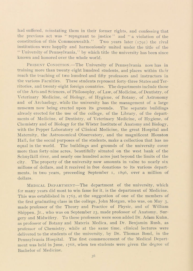 had suffered, reinstating them in their former rights, and confessing that the previous act was “repugnant to justice” and “a violation of the constitution of this Commonwealth.” Two years later (1791) the rival institutions were happily and harmoniously united under the title of the “ University of Pennsylvania,” by which title the university has been since known and honored over the whole world. Present Condition.—The University of Pennsylvania now has in training more than twenty-eight hundred students, and places within their reach the teaching of two hundred and fifty professors and instructors in the various Faculties. These students represent forty-three States and Ter- ritories, and twenty-eight foreign countries. The departments include those of the Arts and Sciences, of Philosophy, of Law, of Medicine, of Dentistry, of Veterinary Medicine, of Biology, of Hygiene, of Botany, of Astronomy and of Archaelogy, while the university has the management of a large museum now being erected upon its grounds. The separate buildings already erected for the use of the college, of the Library, of the depart- ments of Medicine, of Dentistry, of Veterinary Medicine, of Hygiene, of Chemistry and of Biology for the Wister Institute of Anatomy and Biology, with the Pepper Laboratory of Clinical Medicine, the great Hospital and Maternity, the Astronomical Observatory, and the magnificent Houston Hall, for the social purposes of the students, make a collection that has no equal in the world. The buildings and grounds of the university cover more than forty-nine acres, beautifully situated on the west bank of the Schuylkill river, and nearly one hundred acres just beyond the limits of the city. The property of the university now amounts in value to nearly six millons of dollars, and it received in free donations to its various depart- ments, in two years, preceeding September 1, 1896, over a million of dollars. Medical Department—The department of the university, which for many years did most to win fame for it, is the department of Medicine. This was established in 1765, at the suggestion of one of the members of the first graduating class in the college, John Morgan, who was, on May 3, made professor of the Theory and Practice of Physic, and of William Shippen, Jr., who was on September 23, made professor of Anatomy, Sur- gery and Midwifery. To these professors were soon added Dr. Adam Kuhn, as professor of Botany and Materia Medica, and Dr. Benjamin Rush, as professor of Chemistry, while at the same time, clinical lectures were delivered to the students of the university, by Dr. Thomas Bond, in the Pennsylvania Hospital. The first commencement of the Medical Depart- ment was held in June, 1768, when ten students were given the degree of Bachelor of Medicine.