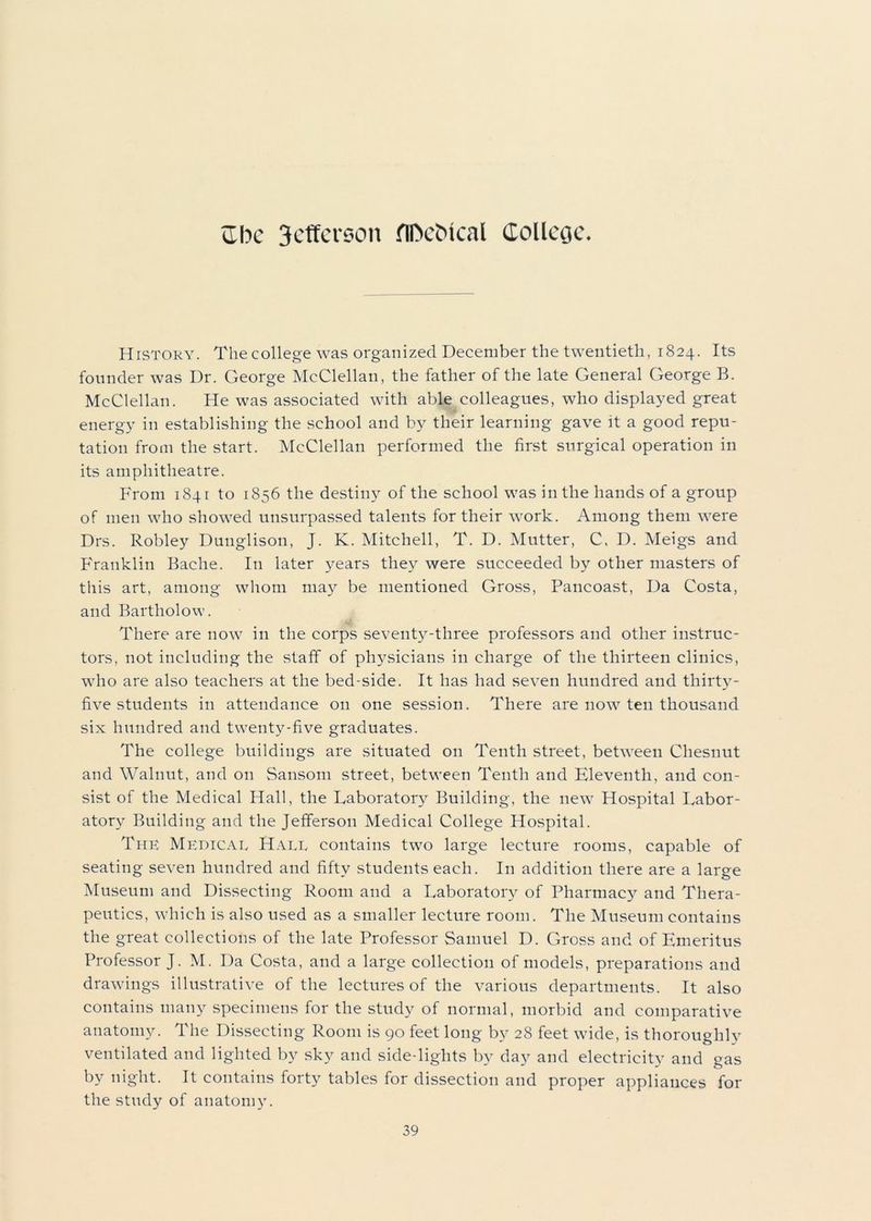 HrsTORY. Thecollege was organized December the twentieth, 1824. Its founder was Dr. George McClellan, the father of the late General George B. McClellan. He was associated with able colleagues, who displayed great energy in establishing the school and by their learning gave it a good repu- tation from the start. McClellan performed the first surgical operation in its amphitheatre. From 1841 to 1856 the destiny of the school was in the hands of a group of men who showed unsurpassed talents for their work. Among them were Drs. Robley Dunglison, J. K. Mitchell, T. D. Mutter, C, D. Meigs and Franklin Bache. In later years they were succeeded by other masters of this art, among whom may be mentioned Gross, Pancoast, Da Costa, and Bartholow. There are now in the corps seventy-three professors and other instruc- tors, not including the staff of physicians in charge of the thirteen clinics, who are also teachers at the bed-side. It has had seven hundred and thirty- five students in attendance on one session. There are now ten thousand six hundred and twenty-five graduates. The college buildings are situated on Tenth street, between Chesnut and Walnut, and on Sansom street, between Tenth and Eleventh, and con- sist of the Medical Hall, the Laboratory Building, the new Hospital Labor- atory Building and the Jefferson Medical College Hospital. The Medical Hall contains two large lecture rooms, capable of seating seven hundred and fifty students each. In addition there are a large Museum and Dissecting Room and a Laboratory of Pharmacy and Thera- peutics, which is also used as a smaller lecture room. The Museum contains the great collections of the late Professor Samuel D. Gross and of Emeritus Professor J. M. Da Costa, and a large collection of models, preparations and drawings illustrative of the lectures of the various departments. It also contains many specimens for the study of normal, morbid and comparative anatomy. The Dissecting Room is 90 feet long by 28 feet wide, is thoroughly ventilated and lighted by sky and side-lights by day and electricity and gas by night. It contains forty tables for dissection and proper appliances for the study of anatomy.