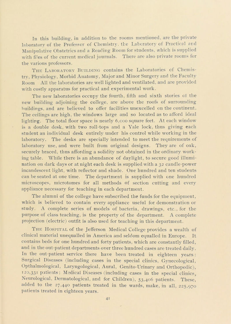 In this building, in addition to the rooms mentioned, are the private laboratory of the Professor of Chemistry, the Laboratory of Practical and Manipulative Obstetrics and a Reading Room for students, which is supplied with files of the current medical journals. There are also private rooms for the various professors. The Laboratory Building contains the Laboratories of Chemis- try, Physiology, Morbid Anatomy, Major and Minor Surgery and the Faculty Room All the laboratories are well lighted and ventilated, and are provided with costly apparatus for practical and experimental work. The new laboratories occupy the fourth, fifth and sixth stories ot the new building adjoining the college, are above the roofs of surrounding buildings, and are believed to offer facilities unexcelled on the continent. The ceilings are high, the windows large and so located as to afford ideal lighting. The total floor space is nearly 6,coo square feet. At each window is a double desk, with two roll-tops and a Yale lock, thus giving each student an individual desk entirely under his control while working in the laboratory. The desks are specially intended to meet the requirements of laboratory use, and were built from original designs. They are of oak, securely braced, thus affording a solidity not obtained in the ordinary work- ing table. While there is an abundance of daylight, to secure good illumi- nation on dark days or at night each desk is supplied with a 32 candle-power incandescent light, with reflector and shade. One hundred and ten students can be seated at one time. The department is supplied with one hundred microscopes, microtomes for all methods of section cutting and every appliance necessary for teaching in each department. The alumni of the college have subscribed the funds for the equipment, which is believed to contain every appliance useful for demonstration or study. A complete series of models of bacteria, drawings, etc., for the purpose of class teaching, is the property of the department. A complete projection (electric) outfit is also used for teaching in this department. The Hospital of the Jefferson Medical College provides a wealth of clinical material unequalled in America and seldom equalled in Europe. It contains beds for one hundred and forty patients, which are constantly filled, and in the out-patient departments over three hundred cases are treated daily. In the out-patient service there have been treated in eighteen years : Surgical Diseases (including cases in the special clinics, Gynecological, Opthalmological, Laryngological, Aural, Genito-Urinary and Orthopedic), I2°i33r patients; Medical Diseases (including cases in the special clinics. Neurological, Dermatological, and for Children), 53,406 patients. These, added to the 27,440 patients treated in the wards, make, in all, 225,970 patients treated in eighteen years.