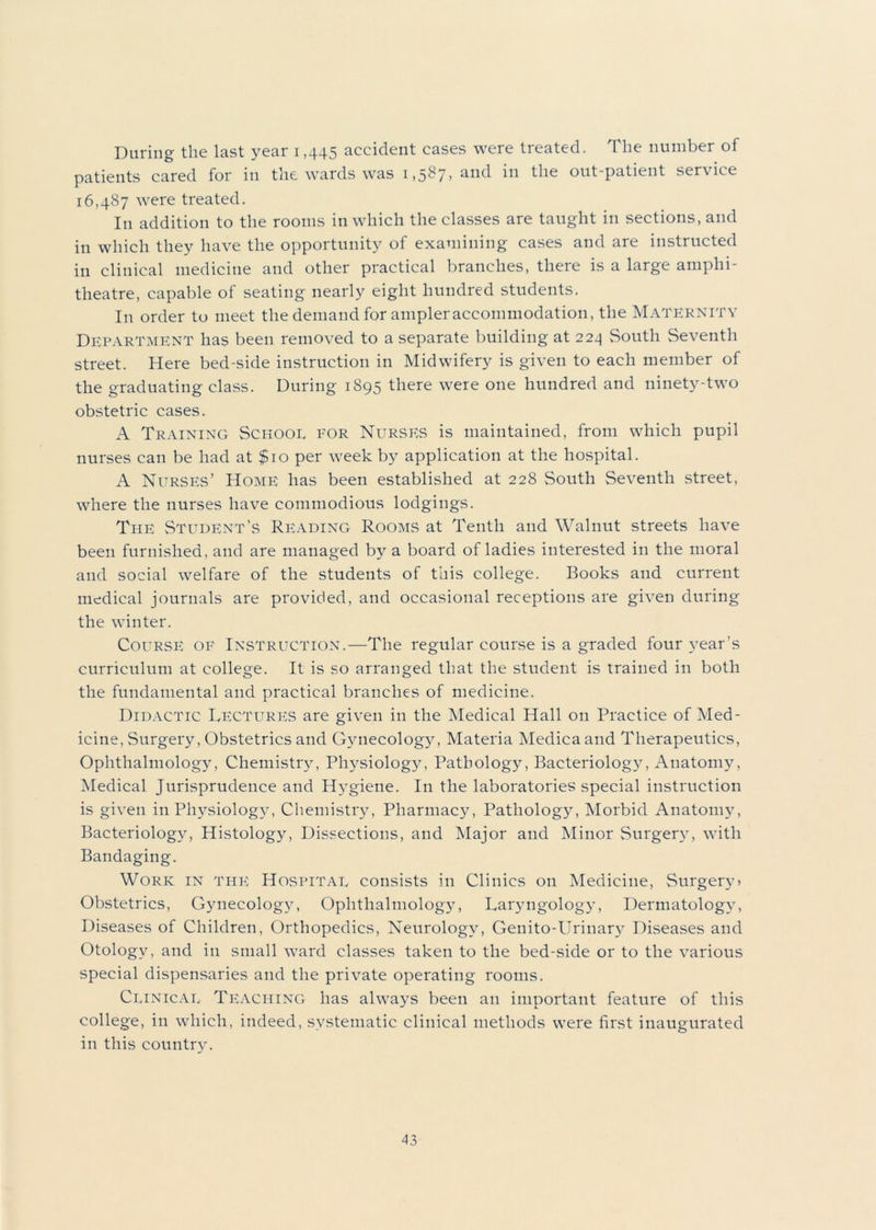 During the last year 1,445 accident cases were treated. The number of patients cared for in the wards was 1,587, and in the out-patient service 16,487 were treated. In addition to the rooms in which the classes are taught in sections, and in which they have the opportunity of examining cases and are instructed in clinical medicine and other practical branches, there is a large amphi- theatre, capable of seating nearly eight hundred students. I11 order to meet the demand for ampler accommodation, the Maternity Department has been removed to a separate building at 224 South Seventh street. Here bed-side instruction in Midwifery is given to each member of the graduating class. During 1895 there were one hundred and ninety-two obstetric cases. A Training School for Nurses is maintained, from which pupil nurses can be had at $10 per week by application at the hospital. A Nurses’ Home has been established at 228 South Seventh street, where the nurses have commodious lodgings. The Student’s Reading Rooms at Tenth and Walnut streets have been furnished, and are managed by a board of ladies interested in the moral and social welfare of the students of this college. Books and current medical journals are provided, and occasional receptions are given during the winter. Course of Instruction.—The regular course is a graded four year’s curriculum at college. It is so arranged that the student is trained in both the fundamental and practical branches of medicine. Didactic Lectures are given in the Medical Hall on Practice of Med- icine, Surgery, Obstetrics and Gynecology, Materia Medica and Therapeutics, Ophthalmology, Chemistry, Physiology, Pathology, Bacteriology, Anatomy, Medical Jurisprudence and Hj^giene. In the laboratories special instruction is given in Physiology, Chemistry, Pharmacy, Pathology, Morbid Anatomy, Bacteriology, Histology, Dissections, and Major and Minor Surgery, with Bandaging. Work in the Hospital consists in Clinics on Medicine, Surgery) Obstetrics, Gynecology, Ophthalmology, Laryngology, Dermatology, Diseases of Children, Orthopedics, Neurology, Genito-Urinary Diseases and Otology, and in small ward classes taken to the bed-side or to the various special dispensaries and the private operating rooms. Clinical Teaching has always been an important feature of this college, in which, indeed, systematic clinical methods were first inaugurated in this country.