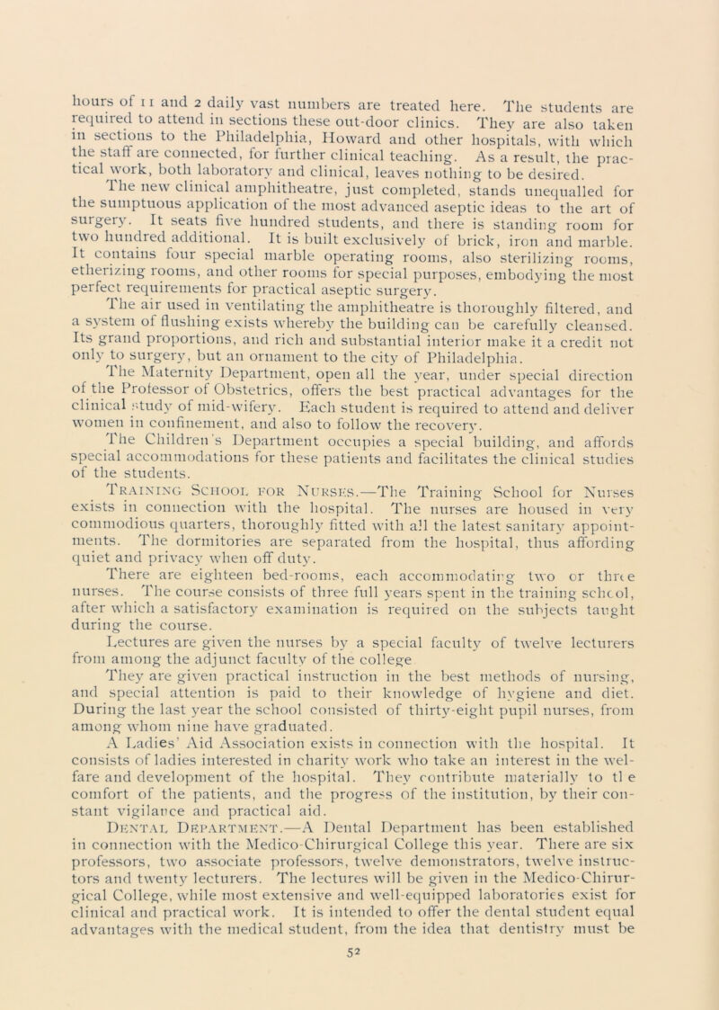 lequired to attend in sections these out-door clinics. They are also taken in sections to the Philadelphia, Howard and other hospitals, with which the staff aie connected, lor further clinical teaching. As a result, the prac- tical work, both laboiatorv and clinical, leaves nothing to be desired. The new clinical amphitheatre, just completed, stands unequalled for the sumptuous application ol the most advanced aseptic ideas to the art of surgery. It seats fi\ e hundred students, and there is standing room for two hundred additional. It is built exclusively of brick, iron and marble. It contains lour special marble operating rooms, also sterilizing rooms, etherizing rooms, and other rooms for special purposes, embodying the most perfect requirements for practical aseptic surgery. 1 he air used in ventilating the amphitheatre is thoroughly filtered, and a system ol flushing exists whereby the building can be carefully cleansed. Its grand proportions, and rich and substantial interior make it a credit not only to surgery, but an ornament to the city of Philadelphia. I lie Maternity Department, open all the year, under special direction ol the Prolessor of Obstetrics, offers the best practical advantages for the clinical study of mid-wifery. Kaeh student is required to attend and deliver women in confinement, and also to follow^ the recoverv. I he Children s Department occupies a special building, and affords special accommodations for these patients and facilitates the clinical studies of the students. Training School for Nurses.—The Training School for Nurses exists in connection with the hospital. The nurses are housed in very commodious quarters, thoroughly fitted with all the latest sanitary appoint- ments. The dormitories are separated from the hospital, thus affording quiet and privacy when off duty. There are eighteen bed-rooms, each accommoclatirg two or time nurses. The course consists of three full years spent in the training school, after which a satisfactory examination is required on the subjects taught during the course. Lectures are given the nurses by a special faculty of twelve lecturers from among the adjunct faculty of the college They are given practical instruction in the best methods of nursing, and special attention is paid to their knowledge of hygiene and diet. During the last year the school consisted of thirty-eight pupil nurses, from among whom nine have graduated. A Ladies’ Aid Association exists in connection with the hospital. It consists of ladies interested in charity work who take an interest in the wel- fare and development of the hospital. They contribute materially to tl e comfort of the patients, and the progress of the institution, by their con- stant vigilance and practical aid. Dental Department.—A Dental Department has been established in connection with the Medico-Chirurgical College this year. There are six professors, twro associate professors, twelve demonstrators, twelve instruc- tors and twenty lecturers. The lectures will be given in the Medico-Cliirur- gical College, while most extensive and wrell-equipped laboratories exist for clinical and practical work. It is intended to offer the dental student equal advantages with the medical student, from the idea that dentistry must be 52