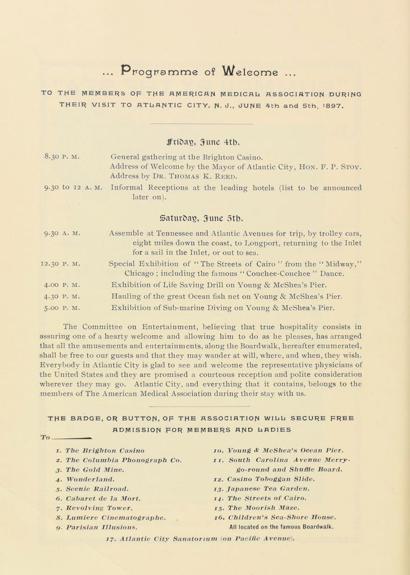 ... Ppognamme of Welcome ... TO THE MEMBERS OF THE AMERICAN MEDICALi ASSOCIATION DURING THEIR VISIT TO ATLANTIC CITY. N- J., JUNE 4th and 5th, 1897. jfrfftag, June 4tb. 8.30 p. M. General gathering at the Brighton Casino. Address of Welcome by the Mayor of Atlantic City, Hon. F. P. Stoy. Address by Dr. Thomas K. Ree:d. 9.30 to 12 a. M. Informal Receptions at the leading hotels (list to be announced later on). SaturOaE, 3-unc 5tb. 9.30 A. M. I2.30 P. M. 4.00 P. M. 4.3O P. M. 5.00 P. M. Assemble at Tennessee and Atlantic Avenues for trip, by trolley cars, eight miles down the coast, to Longport, returning to the Inlet for a sail in the Inlet, or out to sea. Special Exhibition of “The Streets of Cairo ” from the “Midway,” Chicago ; including the famous “ Couchee-Couchee ” Dance. Exhibition of Life Saving Drill on Young & McShea’s Pier. Hauling of the great Ocean fish net 011 Young & McShea’s Pier. Exhibition of Sub-marine Diving on Young & McShea’s Pier. The Committee on Entertainment, believing that true hospitality consists in assuring one of a hearty welcome and allowing him to do as he pleases, has arranged that all the amusements and entertainments, along the Boardwalk, hereafter enumerated, shall be free to our guests and that they may wander at will, where, and when, they wish. Everybody in Atlantic City is glad to see and welcome the representative physicians of the United States and they are promised a courteous reception and polite consideration wherever they may go. Atlantic City, and everything that it contains, belongs to the members of The American Medical Association during their stay with us. THE BADGE, OR BUTTON, OF THE ASSOCIATION WI Li Li SECURE FREE ADMISSION FOR MEMBERS AND LADIES 1. The Brighton Casino 2. The Columbia Phonograph Co. 3. The Gold Mine. 4. Wonderland. 5. Seenie Railroad. 6. Cabaret de la Mort. 7. Revolving Tower. S. J.ntniere Cinematographe. q. Parisian Illusions. jo. Young McShea’s Ocean Pier. 11. South Carolina Avenue Merry- go-round and Shuffle Board. 12. Casino Toboggan Slide. 13. Japanese Tea Garden. 14. The Streets of Cairo. 15. The Moorish Maze. 16. Children’s Sea-Shore House. All located on the famous Boardwalk.