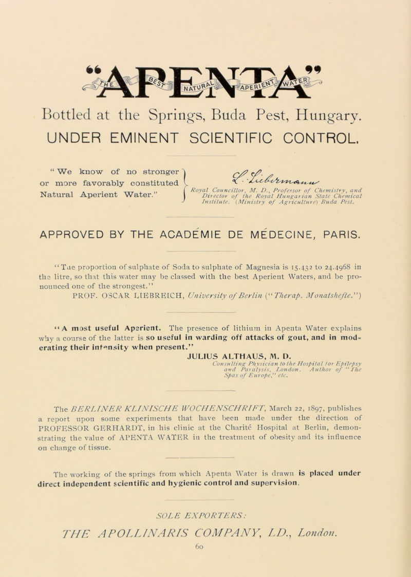 Bottled at the Springs, Buda Pest, Hungary. UNDER EMINENT SCIENTIFIC CONTROL “ We know of no stronger or more favorably constituted. T i a , | Royal Councillor, M. D., Professor of Chemistry, and Natural Aperient Water. | Director of the Royal Hungarian State Chemical I Institute. (Ministry of Agriculture) Buda Pest. APPROVED BY THE ACADEMIE DE MEDECINE, PARIS. “ Tne proportion of sulphate of Soda to sulphate of Magnesia is 15.432 to 24.4968 in the litre, so that this water may be classed with the best Aperient Waters, and be pro- nounced one of the strongest.” PROF. OSCAR UEBRE1CH, University of Berlin (“Therap. Monatshefte.”) “A most useful Aperient. The presence of lithium in Apenta Water explains why a course of the latter is so useful in warding off attacks of gout, and in mod = erating their intensity when present.” JULIUS ALTHAUS, M. D. Consulting Physician to the Hospital for Epilepsy and Paralysis, London. Author of “ I'he Spas of Europe'' etc. The BERLINER KLINISCHE l VO Cl IENSCIIR IE 1\ March 22, 1897, publishes a report upon some experiments that have been made under the direction of PROFESSOR GERHARDT, in his clinic at the Charite Hospital at Berlin, demon- strating the value of APENTA WATER in the treatment of obesity and its influence on change of tissue. The working of the springs from which Apenta Water is drawn is placed under direct independent scientific and hygienic control and supervision. SOLE EXPORTERS: THE A POLL/NAP/S COMPANY, LDLondon.