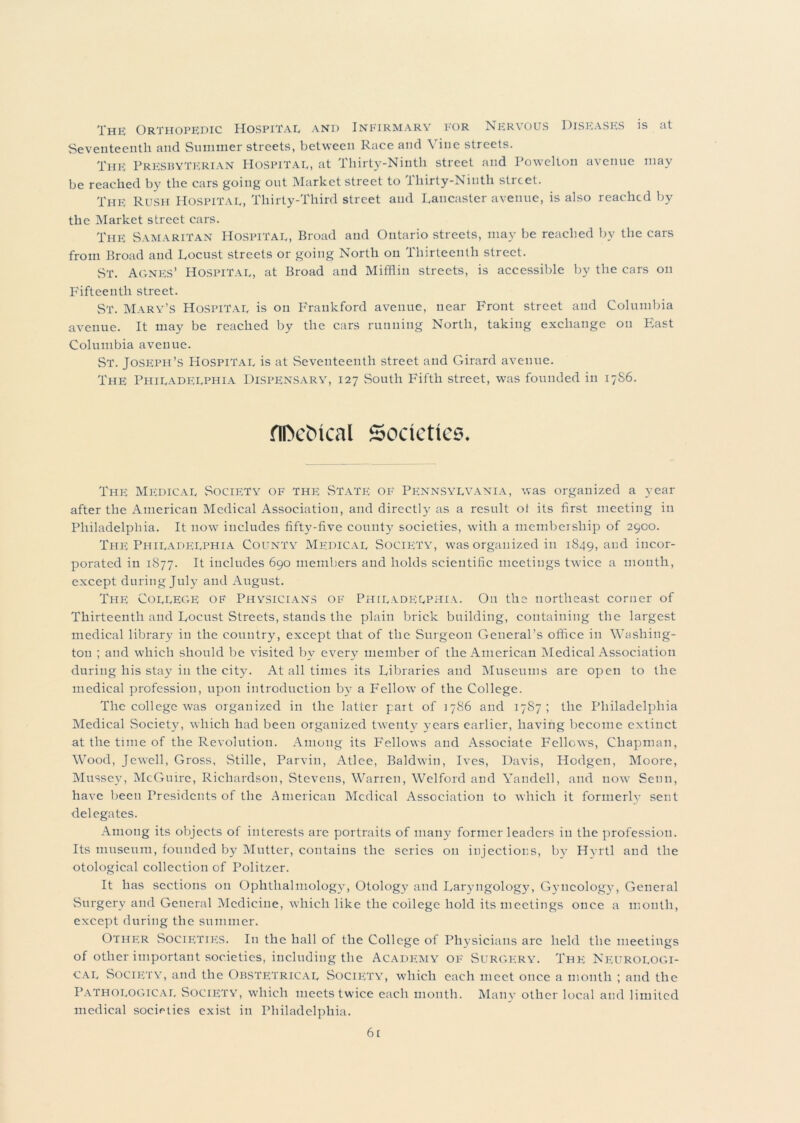 The Orthopedic Hospital and Infirmary for Nervous Diseases is at Seventeenth and Summer streets, between Race and Vine streets. The Presbyterian Hospital, at Thirty-Ninth street and Powclton avenue may be reached by the cars going out Market street to i hirty-Niuth street. The Rush Hospital, Thirty-Third street and Lancaster avenue, is also reached by the Market street cars. The Samaritan Hospital, Broad and Ontario streets, may be reached by the cars from Broad and Locust streets or going North on Thirteenth street. ST. Agnes’ Hospital, at Broad and Mifflin streets, is accessible by the cars on Fifteenth street. St. Mary’s Hospital is on Fraukford avenue, near Front street and Columbia avenue. It may be reached by the cars running North, taking exchange on East Columbia avenue. St. Joseph’s Hospital is at Seventeenth street and Girard avenue. The Philadelphia Dispensary, 127 South Fifth street, was founded in 17S6. flDetncal Societies. The Medical Society of the State of Pennsylvania, was organized a year after the American Medical Association, and directly as a result of its first meeting in Philadelphia. It now includes fifty-five count)’ societies, with a membership of 2900. The Philadelphia County Medical Socip;ty, was organized in 1849, and incor- porated in 1877. It includes 690 members and holds scientific meetings twice a month, except during July ami August. The College of Physicians of Philadelphia. On the northeast corner of Thirteenth and Locust Streets, stands the plain brick building, containing the largest medical library in the country, except that of the Surgeon General’s office in Washing- ton ; and which should be visited by every member of the American Medical Association during his stay in the city. At all times its Libraries and Museums are open to the medical profession, upon introduction by a Fellow’ of the College. The college was organized in the latter part of 1786 and 1787; the Philadelphia Medical Society, which had been organized twenty years earlier, having become extinct at the time of the Revolution. Among its Fellows and Associate Fellows, Chapman, Wood, Jewell, Gross, Stille, Parvin, Atlee, Baldw’in, Ives, Davis, Hodgen, Moore, Mussey, McGuire, Richardson, Stevens, Warren, Welford and Yandell, and now Senn, have been Presidents of the American Medical Association to which it formerly sent delegates. Among its objects of interests are portraits of many former leaders in the profession. Its museum, founded by Mutter, contains the series on injections, by Hyrtl and the otological collection of Politzer. It has sections on Ophthalmology, Otology and Laryngology, Gyncology, General Surgery and General Medicine, which like the college hold its meetings once a month, except during the summer. Other Societies. In the hall of the College of Physicians are held the meetings of other important societies, including the Academy of Surgery. The Neurologi- cal Society, and the Obstetrical Socifyty, which each meet once a month ; and the Pathological Society’, which meets twice each month. Many other local and limited medical societies exist in Philadelphia. 6t