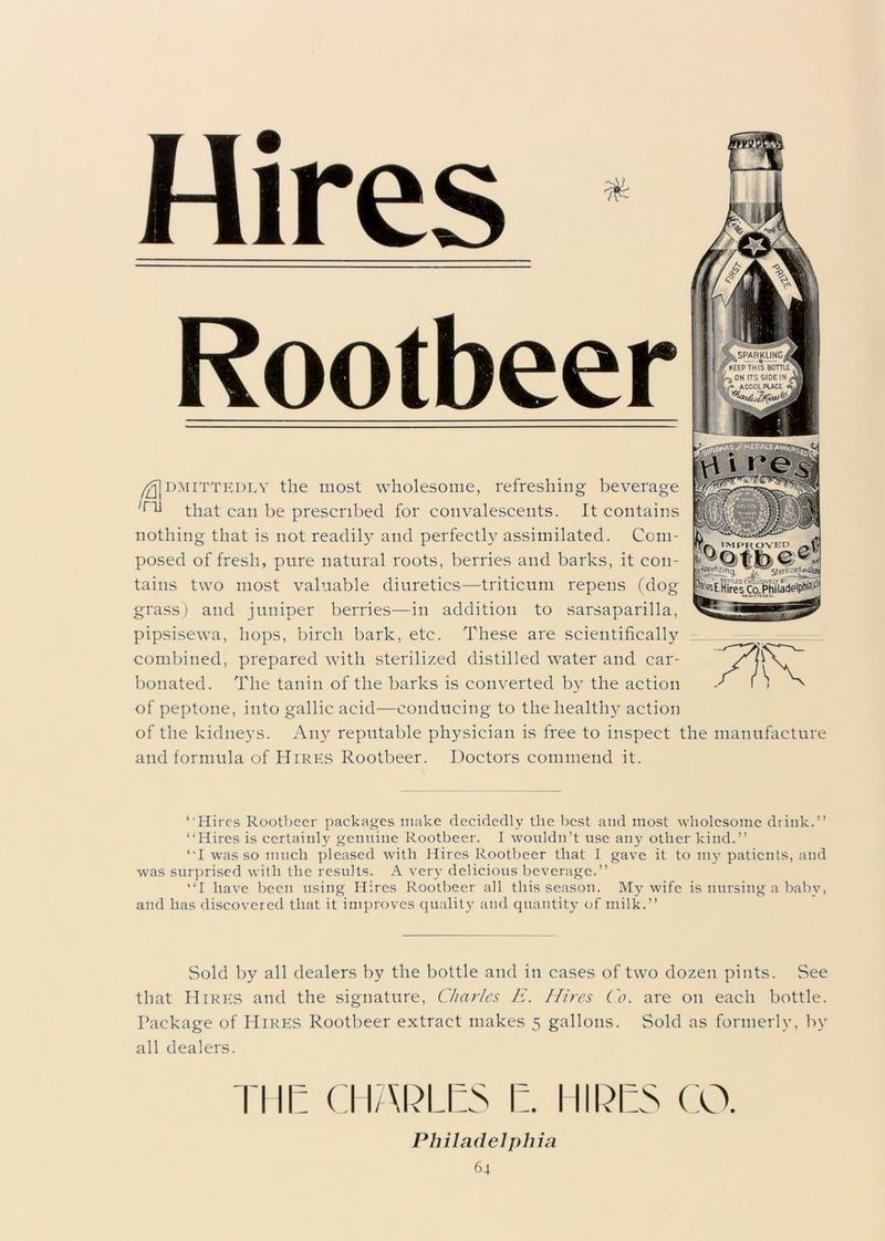 & Hires Rootbeer /-Admittedly the most wholesome, refreshing beverage /ru that can be prescribed for convalescents. It contains nothing that is not readily and perfectly assimilated. Com- posed of fresh, pure natural roots, berries and barks, it con- tains two most valuable diuretics—triticum repens (dog grass) and juniper berries—in addition to sarsaparilla, pipsisewa, hops, birch bark, etc. These are scientifically combined, prepared with sterilized distilled water and car- bonated. The tanin of the barks is converted by the action of peptone, into gallic acid—conducing to the health}'' action of the kidneys. Any reputable physician is free to inspect the manufacture and formula of Hires Rootbeer. Doctors commend it. 7IR *■ Hires Rootbeer packages make decidedly the best and most wholesome drink.” ‘‘Hires is certainly genuine Rootbeer. I wouldn’t use any other kind.” ‘‘I was so much pleased with Hires Rootbeer that I gave it to my patients, and was surprised with the results. A very delicious beverage.” “I have been using Hires Rootbeer all this season. My wife is nursing a baby, and has discovered that it improves quality and quantity of milk.” Sold by all dealers by the bottle and in cases of two dozen pints. See that Hires and the signature, Charles E. Hires Co. are on each bottle. Package of Hires Rootbeer extract makes 5 gallons. Sold as formerly, by all dealers. Tl II: CllAkLES I:. IIIPES CO. Philadelphia