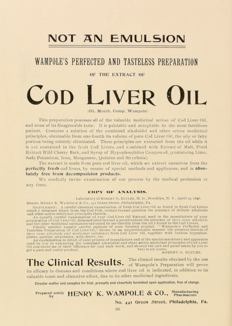 NOT AN EMULSION WAMPOLE’S PERFECTED AND TASTELESS PREPARATION OF THE EXTRACT OF Cod Liver Oil (Ol. Morrh. Comp. Wampole) This preparation posesses all of the valuable medicinal action of Cod Liver Oil, and none of its disagreeable taste. It is palatable and acceptable to the most fastidious patient. Contains a solution of the combined alkaloidal and other active medicinal principles, obtainable from one-fourth its volume of pure Cod Liver Oil, the oily or fatty portion being entirely eliminated. These principles are extracted from the oil while it is yet contained in the fresh Cod Livers, and combined with Extract of Malt, Fluid Extract Wild Cherry Bark, and Syrup of Hypophosphites Compound, (containing Lime, Soda Potassium, Iron, Manganese, Quinine and Strychnia). The extract is made from pure cod liver oil, which we extract ourselves from the perfectly fresh cod livers, by means of special methods and appliances, and is abso = lutely free from decomposition products. We cordially invite examination of our process by the medical profession at any time. COPY OF' ANALYSIS. Laboratory of Robert G. Eccles, M. I)., Brooklyn, N. Y., April 29, 1896. Messrs. Henry K. Wampole & Co., 441 Green Street, Philadelphia, Pa. Gentlemen; A careful chemical examination of fresh Cod Liver Oil as found in fresh Cod Livers which I obtained direct from the Cod Fish, reveals beyond question the presence of definite alkaloids and other active medicinal principles therein. An equally careful examination of your Cod Liver Oil Extract, used in the manufacture of your preparation ofCod Liver Oil, demonstrated beyond a peradventure the presence of these same alkaloids and the other medicinal substances extracted by me directly from the oil I found in the Cod Livers. Finally another equally careful analysis of your finished product. “ Wampole's Perfected and Tasteless Preparation ofCod Liver Oil,” shows in an unquestionable manner the presence therein of these same alkaloids and medicinal substances from Cod Liver Oil, together with various hypophos- phites, quinine, strychnine, wild cherry, etc. An examination in detail of your process of manufacture and of the special machinery and apparatus used by you in extracting the combined alkaloidal and other active medicinal principles of Cod Liver Oil convinced me of their efficiency for just such work, and showed the care and pains taken by you to get a pure and useful product. Very truly yours, * 1 ROBERT G. ECCLES. TIia riimVal 1111C The clinical results obtaiued bTthe use I IIC V^l I I 1 ICcll rvCZ>UI of Wampole’s Preparation will prove its efficacy in diseases and conditions where cod liver oil is indicated, in addition to its valuable tonic and alterative effect, due to its other medicinal ingredients. Circular matter and samples tor trial, promptly and cheerfully furnished upon application, free of charge. Prepared^solely HENRY K. WAMPOLE & CO., [No. 441 Green Street, Philadelphia, Pa.