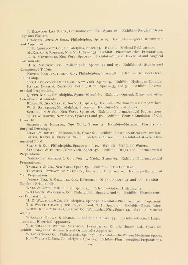 J. Ellwood LEE & Co., Conshohocken, Pa., Space 28. Exhibit—Surgical Dress- ings and Plasters. Charges Lentz & Sons, Philadelphia, Space 29. Exhibit—Surgical Instruments aud Apparatus. J. B. LippincoTT Co., Philadelphia, Space 43. Exhibit—Medical Publications. McKesson & Robbins, New York, Space 35. Exhibit—Pharmaceutical Preparations. E. B. Meyrowitz, New York, Space 45. Exhibit—Optical, Electrical and Surgical Instruments. H. K. Mulford Co., Philadelphia, Spaces 21 and 27. Exhibit—Antitoxin and Compressed Tablets. Nevius Manufacturing Co., Philadelphia, Space 38. Exhibit—Electrical Head- light Lamp. The Oakland Chemical Co., New York, Space 19. Exhibit—Hydrogen Dioxide. Parke, Davis & Company, Detroit, Mich., Spaces 53 and 54. Exhibit—Pharma- ceutical Preparations. Queen Sc Co., Philadelphia, Spaces 66 and 67. Exhibit—Optical, X-ray and other Scientific Instruments. Rigaud Sc ChapoTEAuT, New York, Space 23. Exhibit—Pharmaceutical Preparatiosn. W. B. Saundf;rs, Philadelphia, Space 55. Exhibit—Medical Books. Schiefflin Sc Co., New York, Space 26. Exhibit—Pharmaceutical Preparations. SCOTT Sc BownE, New York, Spaces 51 and 52. Exhibit—Scott’s Emulsion of Cod Liver Oil. Seabury & Johnson, New York, Space 31. Exhibit—Medicinal Plasters and Surgical Dressings. Sharp & Dohme, Baltimore, Md., Space 61. Exhibit—Pharmaceutical Preparations. Smith, Kline Sc French Co., Philadelphia, Space 40. Exhibit—Eskay’s Albu- meuized Food. Shinn & Co., Philadelphia, Spaces 9 and 10. Exhibit—Medicinal Waters. Stallman & Fulton, New York, Space 47. Exhibit—Drugs and Pharmaceutical Preparations. Frederick Stearns & Co., Detroit, Mich., Space 69. Exhibit—Pharmaceutical Preparations. Tarrant & Co., New York, Space 25. Exhibit—Extract of Malt. Trommer Extract of Malt Co., Fremont, O., Space 50. Exhibit—Extract of Malt Preparations. Upjohn Pill & Granule Co., Kalamazoo, Mich., Spaces 42 and 48. Exhibit— Upjohn’s Friable Pills. Wall & Ochs, Philadelphia, Space 23. Exhibit—Optical Instruments. William R. Warner &Co., Philadelphia, Space 57 aud 59. Exhibit—Pharmaceuti- cal Preparations. H. K. WampolE & Co., Philadelphia, Space 30. Exhibit—Pharmaceutical Prepations. Ihe Welch Grape Juice Co.,\ ineland, N. J., Space 13. Exhibit—Grape Juice. White Rock Mineral Spring Co., Waukesha, Wis., Space 14. Exhibit—Mineral Waters. Williams, Brown & Earle, Philadelphia, Space 44. Exhibit—Optical Instru- ments and Electrical Apparatus. The Charles Willms Surgical Instrument Co., Baltimore, Md., Space 62. Exhibit—Surgical Instruments aud Orthopaedic Apparatus. Wilsons Spoon Co., I hiladelphia, Space 70. P^xhibit—The Wilson Medicine Spoon. John W\fth & Bro., Philadelphia, Space 65. Exhibit—Pharmaceutical Preparations.