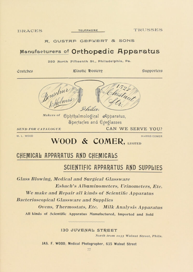 BRACES TELEPHON E TRUSSES 7X, GUSTHF GEFiZERT St SOUS JVIanufaetUFeFs o? Orthopedic Apparatus 250 jSloPth Fifteenth St., Philadelphia, Pa. Crutches ^Elastic Ibosicn? Supporters Makers of ©pfyffyalm ©logical (^Apparatus, spectacles and Eyeglasses SEND FOR CATALOGUE CAN WE SERVE YOU? M. L. WOOD HARRIS COMER WOOD & COMER, L1M1TED CHEMICAL APPARATUS AND CHEMICALS SCIENTIFIC APPARATUS AND SUPPLIES Glass Blowing, Medical and Surgical Glassware Esbacli's Albuminometers, Urinometers, Etc. We make and Repair all kinds of Scientific Apparatus Bacterioscopical Glassware and Supplies Ovens, Thermostats, Etc. Milk Analysis Apparatus AH kinds of Scientific Apparatus Manufactured, Imported and Sold 130 dUVEflflli STREET North irom 1033 Walnut Street, Phila. JAS. F. WOOD. Medical Photographer, 635 Walnut Street