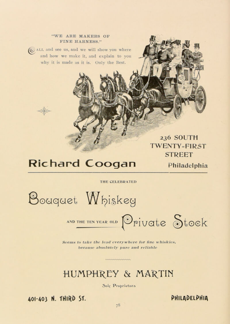 “WE ARE MAKERS OF FINE HARNESS.” al,iy and see us, and we will show you where aud how we make it, and explain to you why it is made as it is. Only the Best. 236 SOUTH TWENTY=FIRST STREET Richard Coogan Philadelphia THE CELEBRATED ©ouqciet Whiskey AND THE TEN YEAR OLD Seems to take the loud everywhere for fine whiskies, because absolutely pure and reliable HUMPHREY & MARTIN Sop Proprietor^ 401-40) H. THIRD ST. PHILADELPHIA