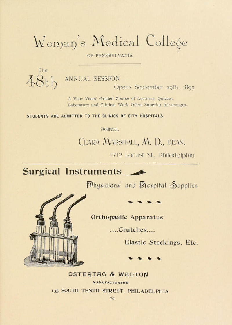 V orgar) s iMeclicai Coll eoe OF PENNSYLVANIA The ANNUAL SESSION Opens September 29th, 1897 A Four Years’ Graded Course of Lectures, Quizzes, Laboratory and Clinical Work Offers Superior Advantages. STUDENTS ARE ADMITTED TO THE CLINICS OF CITY HOSPITALS Address, Claim Marshall, AY I)., dean, 1/12 Locust 5t., Philadelphia Surgical Instruments pyhvjsieians’ and p\ospital Supplies OSTERTAG & WflUTOp MANUFACTURERS 135 SOUTH TENTH STREET, PHILADELPHIA