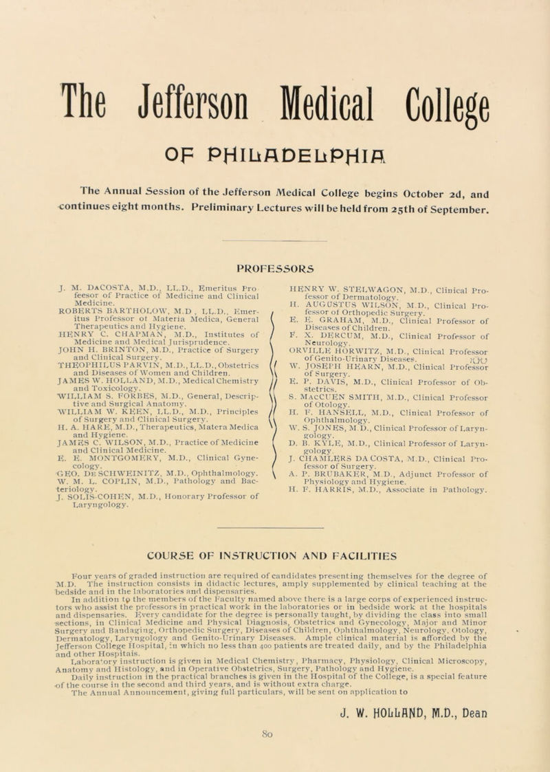 The Jefferson Medical College OF PHILADELPHIA The Annual Session of the Jefferson Medical College begins October 2d, and continues eight months. Preliminary Lectures will be held from 25th of September. PROFESSORS J. M. DaCOSTA, M.D., LL.D., Emeritus Pro feesor of Practice of Medicine and Clinical Medicine. ROBERTS BARTHOLOW, M.D , LL.D., Emer- itus Professor ot Materia Medica, General Therapeutics and Hygiene. HENRY C. CHAPMAN, M.D., Institutes of Medicine and Medical Jurisprudence. JOHN H. BRINTON, M.D., Practice of Surgery and Clinical Surgery. THEOPHILUS PARVIN, M.I)., LL.IX, Obstetrics and Diseases of Women and Children. JAMES W. HOLLAND, M.D., Medical Chemistry and Toxicology. WILLIAM S. FORBES, M.D., General, Descrip- tive and Surgical Anatomy. WILLIAM W. KP1EN, LL.D., M.D., Principles of Surgery and Clinical Surgery. H. A. HARE, M.D., Therapeutics, Matera Medica and Hygiene. JAMES C. WILSON, M.D., Practice of Medicine and Clinical Medicine. E. E. MONTGOMERY, M.D., Clinical Gyne- cology. GEO. DeSCHWEINITZ, M.D., Ophthalmology. W. M. L. COPLIN, M.D., Pathology and Bac- teriology. J. SOLIS-COHEN, M.D., Honorary Professor of Laryngology. HENRY W. STELWAGON, M.D., Clinical Pro- fessor of Dermatology. II. AUGUSTUS WILSON, M.D., Clinical Pro- fessor ot Orthopedic Surgery. E. E- GRAHAM, M.D., Clinical Professor of Diseases of Children. E. X. DERCUM, M.D., Clinical Professor of Neurology. ORVILLE HORWITZ, M.D., Clinical Professor of Genito-Urinary Diseases. HJO W. JOSEPH HEARN, M.D., Clinical Professor of Surgery. E. P. DAVIS, M.D., Clinical Professor of Ob- stetrics. S. MacCUEN SMITH, M.D., Clinical Professor of Otology. H. F. HANSELL, M.D., Clinical Professor of Ophthalmology. W. S. JONES, M I)., Clinical Professor of Laryn- gology. D. B. KYLE, M.D., Clinical Professor of Laryn- gology. J. CIIAMLERS DACOSTA, M.D., Clinical Pro- fessor of Surgery. A. P. BRUBAKER, M.D., Adjunct Professor of Physiology and Hygiene. H. F. HARRIS, M.D., Associate in Pathology. COURSE OF INSTRUCTION AND FACILITIES Four years of graded instruction are required of candidates presenting themselves for the degree of M.D. The instruction consists in didactic lectures, amply supplemented by clinical teaching at the bedside and in the laboratories and dispensaries. In addition tp the members of the Faculty named above there is a large corps of experienced instruc- tors who assist the professors in practical work in the laboratories or in bedside work at the hospitals and dispensaries. Every candidate for the degree is personally taught, by dividing the class into small sections, in Clinical Medicine and Physical Diagnosis, Obstetrics and Gynecology, Major and Minor Surgery and Bandaging, Orthopedic Surgery, Diseases of Children, Ophthalmology, Neurology. Otology, Dermatology, Laryngology and Genito-Urinary Diseases. Ample clinical material is afforded by the Jefferson College Hospital, in which no less than 400 patients are treated daily, and by the Philadelphia and other Hospitais. Laboratory instruction is given in Medical Chemistr3r, Pharmacy, Physiology, Clinical Microscopjq Anatomy and Histology, and in Operative Obstetrics, Surgery, Pathology and Hygiene. Daily instruction in the practical branches is given in the Hospital of the College, is a special feature •of the course in the second and third years, and is without extra charge. The Annual Announcement, giving full particulars, will be sent on application to J. W. HOhliAND, M.D., Dean