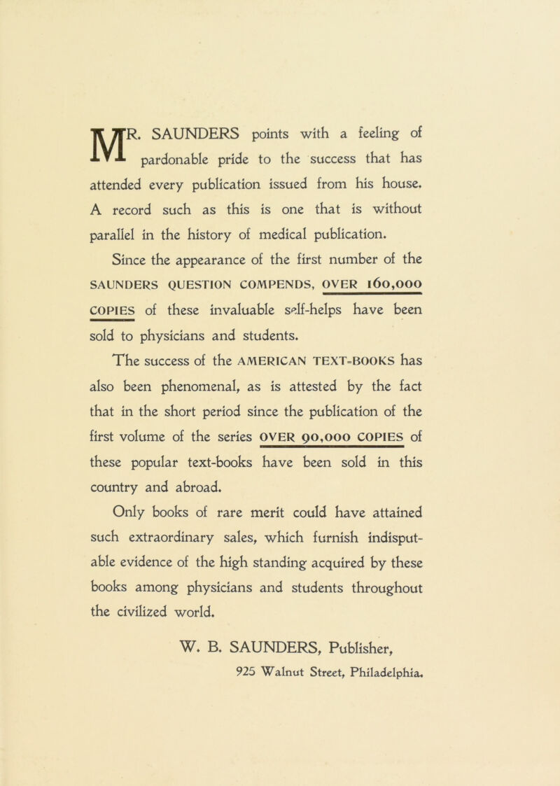 MR. SAUNDERS points with a feeling of pardonable pride to the success that has attended every publication issued from his house. A record such as this is one that is without parallel in the history of medical publication. Since the appearance of the first number of the SAUNDERS QUESTION COMPENDS, OVER l6o,OOQ COPIES of these invaluable self-helps have been sold to physicians and students. The success of the AMERICAN TEXT=BOOKS has also been phenomenal, as is attested by the fact that in the short period since the publication of the first volume of the series OVER 90,000 COPIES of these popular text-books have been sold in this country and abroad. Only books of rare merit could have attained such extraordinary sales, which furnish indisput- able evidence of the high standing acquired by these books among physicians and students throughout the civilized world. W. B. SAUNDERS, Publisher, 925 Walnut Street, Philadelphia.