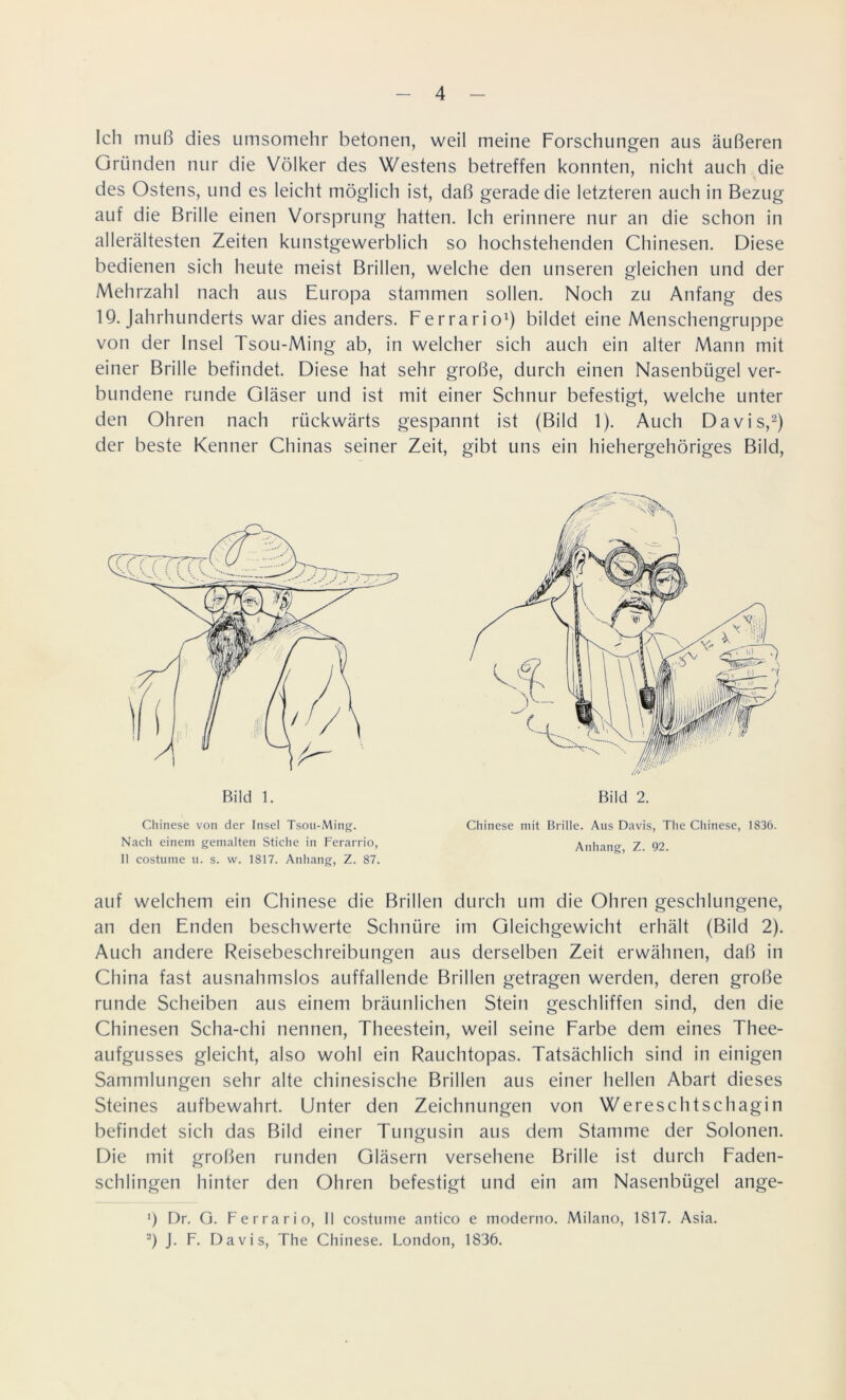 Ich muß dies umsomehr betonen, weil meine Forschungen aus äußeren Gründen nur die Völker des Westens betreffen konnten, nicht auch die des Ostens, und es leicht möglich ist, daß gerade die letzteren auch in Bezug auf die Brille einen Vorsprung hatten. Ich erinnere nur an die schon in allerältesten Zeiten kunstgewerblich so hochstehenden Chinesen. Diese bedienen sich heute meist Brillen, welche den unseren gleichen und der Mehrzahl nach aus Europa stammen sollen. Noch zu Anfang des 19. Jahrhunderts war dies anders. Ferrario1) bildet eine Menschengruppe von der Insel Tsou-Ming ab, in welcher sich auch ein alter Mann mit einer Brille befindet. Diese hat sehr große, durch einen Nasenbügel ver- bundene runde Gläser und ist mit einer Schnur befestigt, welche unter den Ohren nach rückwärts gespannt ist (Bild 1). Auch Davis,2) der beste Kenner Chinas seiner Zeit, gibt uns ein hiehergehöriges Bild, auf welchem ein Chinese die Brillen durch um die Ohren geschlungene, an den Enden beschwerte Schnüre im Gleichgewicht erhält (Bild 2). Auch andere Reisebeschreibungen aus derselben Zeit erwähnen, daß in China fast ausnahmslos auffallende Brillen getragen werden, deren große runde Scheiben aus einem bräunlichen Stein geschliffen sind, den die Chinesen Scha-chi nennen, Theestein, weil seine Farbe dem eines Thee- aufgusses gleicht, also wohl ein Rauchtopas. Tatsächlich sind in einigen Sammlungen sehr alte chinesische Brillen aus einer hellen Abart dieses Steines aufbewahrt. Unter den Zeichnungen von Wereschtschagin befindet sich das Bild einer Tungusin aus dem Stamme der Solonen. Die mit großen runden Gläsern versehene Brille ist durch Faden- schlingen hinter den Ohren befestigt und ein am Nasenbügel ange- 1) Dr. G. Ferrario, II costume antico e moderno. Milano, 1817. Asia. 2) J. F. Davis, The Chinese. London, 1836. Bild 1. Bild 2. Chinese von der Insel Tsou-Ming. Nach einem gemalten Stiche in Ferarrio, II costume u. s. vv. 1817. Anhang, Z. 87. Chinese mit Brille. Aus Davis, The Chinese, 1836. Anhang, Z. 92.