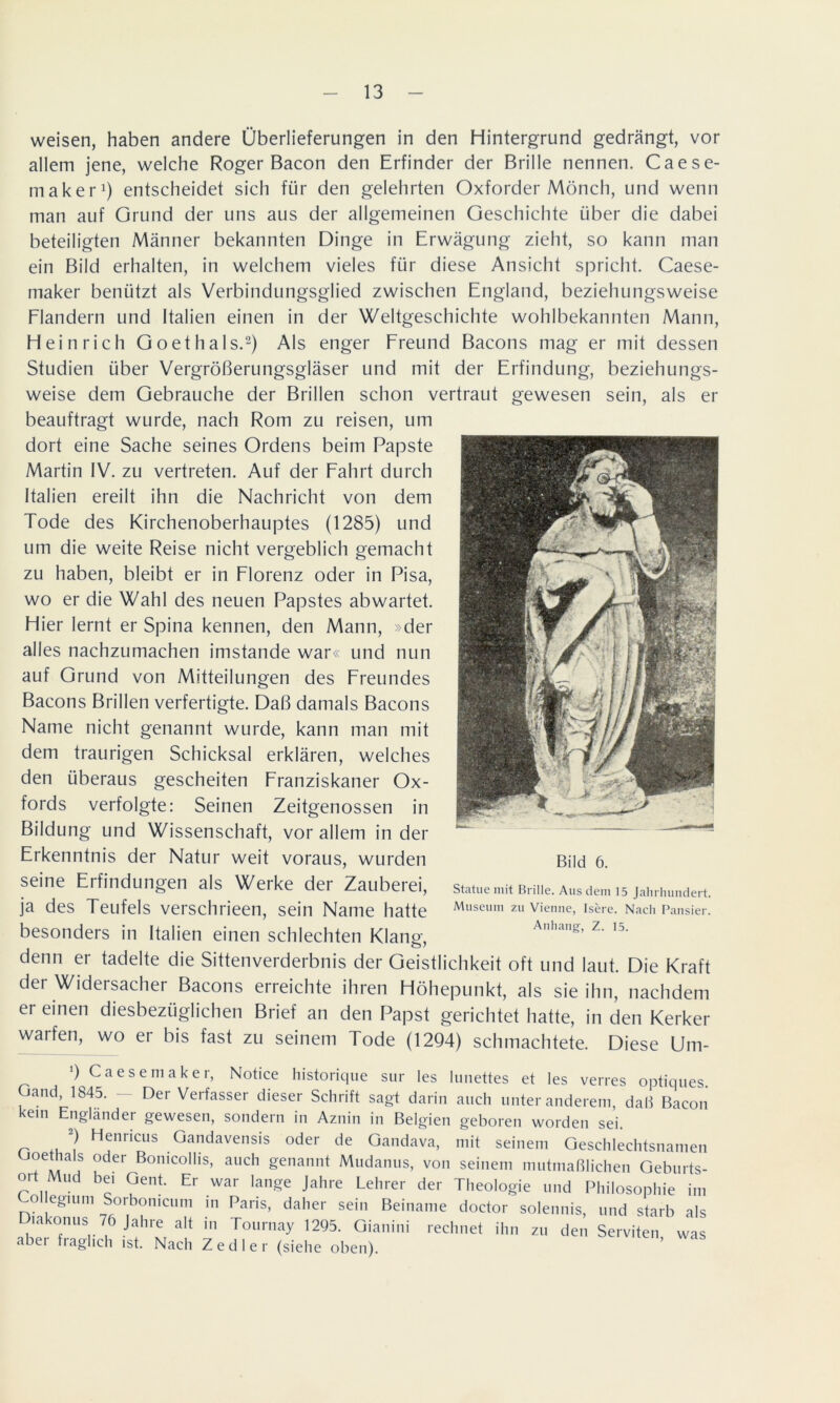 weisen, haben andere Überlieferungen in den Hintergrund gedrängt, vor allem jene, welche Roger Bacon den Erfinder der Brille nennen. Caese- in aker1) entscheidet sich für den gelehrten Oxforder Mönch, und wenn man auf Grund der uns aus der allgemeinen Geschichte über die dabei beteiligten Männer bekannten Dinge in Erwägung zieht, so kann man ein Bild erhalten, in welchem vieles für diese Ansicht spricht. Caese- maker benützt als Verbindungsglied zwischen England, beziehungsweise Flandern und Italien einen in der Weltgeschichte wohlbekannten Mann, Heinrich Goethals.2) Als enger Freund Bacons mag er mit dessen Studien über Vergrößerungsgläser und mit der Erfindung, beziehungs- weise dem Gebrauche der Brillen schon vertraut gewesen sein, als er beauftragt wurde, nach Rom zu reisen, um dort eine Sache seines Ordens beim Papste Martin IV. zu vertreten. Auf der Fahrt durch Italien ereilt ihn die Nachricht von dem Tode des Kirchenoberhauptes (1285) und um die weite Reise nicht vergeblich gemacht zu haben, bleibt er in Florenz oder in Pisa, wo er die Wahl des neuen Papstes abwartet. Hier lernt er Spina kennen, den Mann, »der alles nachzumachen imstande war« und nun auf Grund von Mitteilungen des Freundes Bacons Brillen verfertigte. Daß damals Bacons Name nicht genannt wurde, kann man mit dem traurigen Schicksal erklären, welches den überaus gescheiten Franziskaner Ox- fords verfolgte: Seinen Zeitgenossen in Bildung und Wissenschaft, vor allem in der Erkenntnis der Natur weit voraus, wurden seine Erfindungen als Werke der Zauberei, ja des Teufels verschrieen, sein Name hatte besonders in Italien einen schlechten Klang, denn er tadelte die Sittenverderbnis der Geistlichkeit oft und laut. Die Kraft der Widersacher Bacons erreichte ihren Höhepunkt, als sie ihn, nachdem er einen diesbezüglichen Brief an den Papst gerichtet hatte, in den Kerker warfen, wo er bis fast zu seinem Tode (1294) schmachtete. Diese Um- Bild 6. Statue mit Brille. Aus dem 15 Jahrhundert. Museum zu Vienue, Isere. Nach Pansier. Anhang, Z. 15. ') Caesemaker, Notice historique sur les lunettes et les verres optiques Gand, 1845. - Der Verfasser dieser Schrift sagt darin auch unter anderem, daß Bacon kein Engländer gewesen, sondern in Aznin in Belgien geboren worden sei. r H^nricus Gandavensis oder de Gandava, mit seinem Geschlechtsnamen uoethals oder Bomcolüs, auch genannt Mudanus, von seinem mutmaßlichen Geburts- ° „Mud Gent- Er war lange Jahre Lehrer der Theologie und Philosophie im o egiuni Sorbomcum in Paris, daher sein Beiname doctor solennis, und starb als Diakonus 76 Jahre alt in Tournay 1295. Gianini rechnet ihn zu den Serviten, was abei fiaghch ist. Nach Zedier (siehe oben).