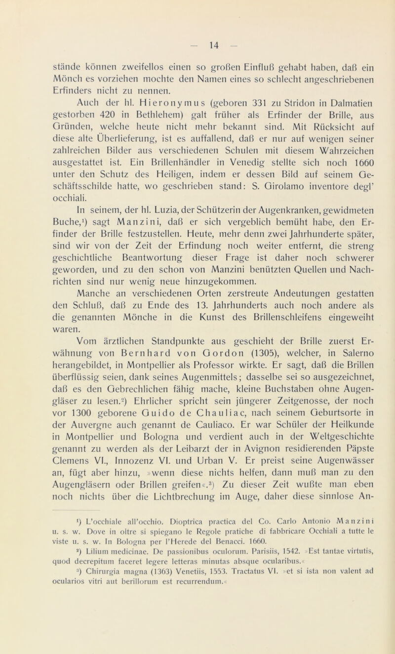 stände können zweifellos einen so großen Einfluß gehabt haben, daß ein Mönch es vorziehen mochte den Namen eines so schlecht angeschriebenen Erfinders nicht zu nennen. Auch der hl. Hieronymus (geboren 331 zu Stridon in Dalmatien gestorben 420 in Bethlehem) galt früher als Erfinder der Brille, aus Gründen, welche heute nicht mehr bekannt sind. Mit Rücksicht auf diese alte Überlieferung, ist es auffallend, daß er nur auf wenigen seiner zahlreichen Bilder aus verschiedenen Schulen mit diesem Wahrzeichen ausgestattet ist. Ein Brillenhändler in Venedig stellte sich noch 1660 unter den Schutz des Heiligen, indem er dessen Bild auf seinem Ge- schäftsschilde hatte, wo geschrieben stand: S. Girolamo inventore degF occhiali. ln seinem, der hl. Luzia, der Schützerin der Augenkranken, gewidmeten Buche,1) sagt Manzini, daß er sich vergeblich bemüht habe, den Er- finder der Brille festzustellen. Heute, mehr denn zwei Jahrhunderte später, sind wir von der Zeit der Erfindung noch weiter entfernt, die streng geschichtliche Beantwortung dieser Frage ist daher noch schwerer geworden, und zu den schon von Manzini benützten Quellen und Nach- richten sind nur wenig neue hinzugekommen. Manche an verschiedenen Orten zerstreute Andeutungen gestatten den Schluß, daß zu Ende des 13. Jahrhunderts auch noch andere als die genannten Mönche in die Kunst des Brillenschleifens eingeweiht waren. Vom ärztlichen Standpunkte aus geschieht der Brille zuerst Er- wähnung von Bernhard von Gordon (1305), welcher, in Salerno herangebildet, in Montpellier als Professor wirkte. Er sagt, daß die Brillen überflüssig seien, dank seines Augenmittels; dasselbe sei so ausgezeichnet, daß es den Gebrechlichen fähig mache, kleine Buchstaben ohne Augen- gläser zu lesen.2) Ehrlicher spricht sein jüngerer Zeitgenosse, der noch vor 1300 geborene Guido de Chauliac, nach seinem Geburtsorte in der Auvergne auch genannt de Cauliaco. Er war Schüler der Heilkunde in Montpellier und Bologna und verdient auch in der Weltgeschichte genannt zu werden als der Leibarzt der in Avignon residierenden Päpste Clemens VI., Innozenz VI. und Urban V. Er preist seine Augenwässer an, fügt aber hinzu, »wenn diese nichts helfen, dann muß man zu den Augengläsern oder Brillen greifen«.3) Zu dieser Zeit wußte man eben noch nichts über die Lichtbrechung im Auge, daher diese sinnlose An- 0 L’occhiale all’occhio. Dioptrica practica del Co. Carlo Antonio Manzini u. s. w. Dove in oitre si spiegano le Regole pratiche di fabbricare Occhiali a tntte le viste u. s. w. In Bologna per l’Herede del Benacci. 1660. 2) Lilium medicinae. De passionibns oculorum. Parisiis, 1542. Est tantae virtntis, quod decrepitnm faceret legere letteras minutas absqne ocularibus.« y) Chirurgia magna (1363) Venetiis, 1553. Tractatus VI. »et si ista non valent ad ocularios vitri aut berillorum est recurrendum.«