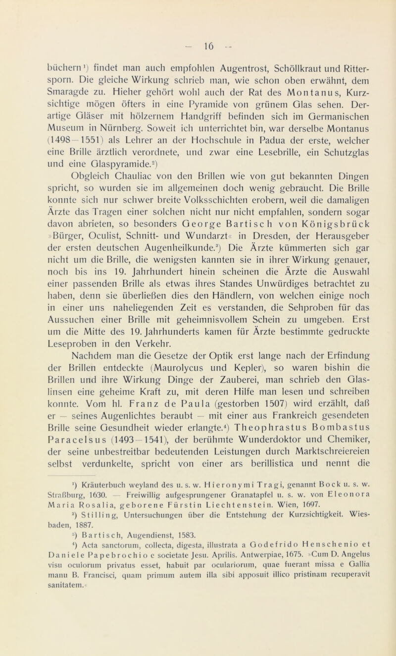 büch ein ’) findet man auch empfohlen Augentrost, Schöllkraut und Ritter- sporn. Die gleiche Wirkung schrieb man, wie schon oben erwähnt, dem Smaragde zu. Hieher gehört wohl auch der Rat des Montanus, Kurz- sichtige mögen öfters in eine Pyramide von grünem Glas sehen. Der- artige Gläser mit hölzernem Handgriff befinden sich im Germanischen Museum in Nürnberg. Soweit ich unterrichtet bin, war derselbe Montanus (1498—1551) als Lehrer an der Hochschule in Padua der erste, welcher eine Brille ärztlich verordnete, und zwar eine Lesebrille, ein Schutzglas und eine Glaspyramide.* 2) Obgleich Chauliac von den Brillen wie von gut bekannten Dingen spricht, so wurden sie im allgemeinen doch wenig gebraucht. Die Brille konnte sich nur schwer breite Volksschichten erobern, weil die damaligen Ärzte das Tragen einer solchen nicht nur nicht empfahlen, sondern sogar davon abrieten, so besonders George Bartisch von Königsbrück »Bürger, Oculist, Schnitt- und Wundarzt« in Dresden, der Herausgeber der ersten deutschen Augenheilkunde.3) Die Ärzte kümmerten sich gar nicht um die Brille, die wenigsten kannten sie in ihrer Wirkung genauer, noch bis ins 19. Jahrhundert hinein scheinen die Ärzte die Auswahl einer passenden Brille als etwas ihres Standes Unwürdiges betrachtet zu haben, denn sie überließen dies den Händlern, von welchen einige noch in einer uns naheliegenden Zeit es verstanden, die Sehproben für das Aussuchen einer Brille mit geheimnisvollem Schein zu umgeben. Erst um die Mitte des 19. Jahrhunderts kamen für Ärzte bestimmte gedruckte Leseproben in den Verkehr. Nachdem man die Gesetze der Optik erst lange nach der Erfindung der Brillen entdeckte (Maurolycus und Kepler), so waren bishin die Brillen und ihre Wirkung Dinge der Zauberei, man schrieb den Glas- linsen eine geheime Kraft zu, mit deren Hilfe man lesen und schreiben konnte. Vom hl. Franz de Paula (gestorben 1507) wird erzählt, daß er — seines Augenlichtes beraubt — mit einer aus Frankreich gesendeten Brille seine Gesundheit wieder erlangte.4) Theophrastus Bombastus Paracelsus (1493—1541), der berühmte Wunderdoktor und Chemiker, der seine unbestreitbar bedeutenden Leistungen durch Marktschreiereien selbst verdunkelte, spricht von einer ars berillistica und nennt die 9 Kräuterbuch weyland des u. s. w. Hieronymi Tragi, genannt Bock u. s. w. Straßburg, 1630. Freiwillig aufgesprungener Granatapfel u. s. w. von Eleonora Maria Rosalia, geborene Fürstin Liechtenstein. Wien, 1697. 2) Stilling, Untersuchungen über die Entstehung der Kurzsichtigkeit. Wies- baden, 1887. :i) Bartisch, Augendienst, 1583. 4) Acta sanctorum, collecta, digesta, illustrata a Godefrido He n sehen io et Daniele Papebrochioc societate Jesu. Aprilis. Antwerpiae, 1675. »Cum D. Angelus visu oeuiorum privatus esset, habuit par ocularioruni, quae fuerant missa e Gallia manu B. Francisci, quam primum autem illa sibi apposuit illico pristinam recuperavit sanitateni.'