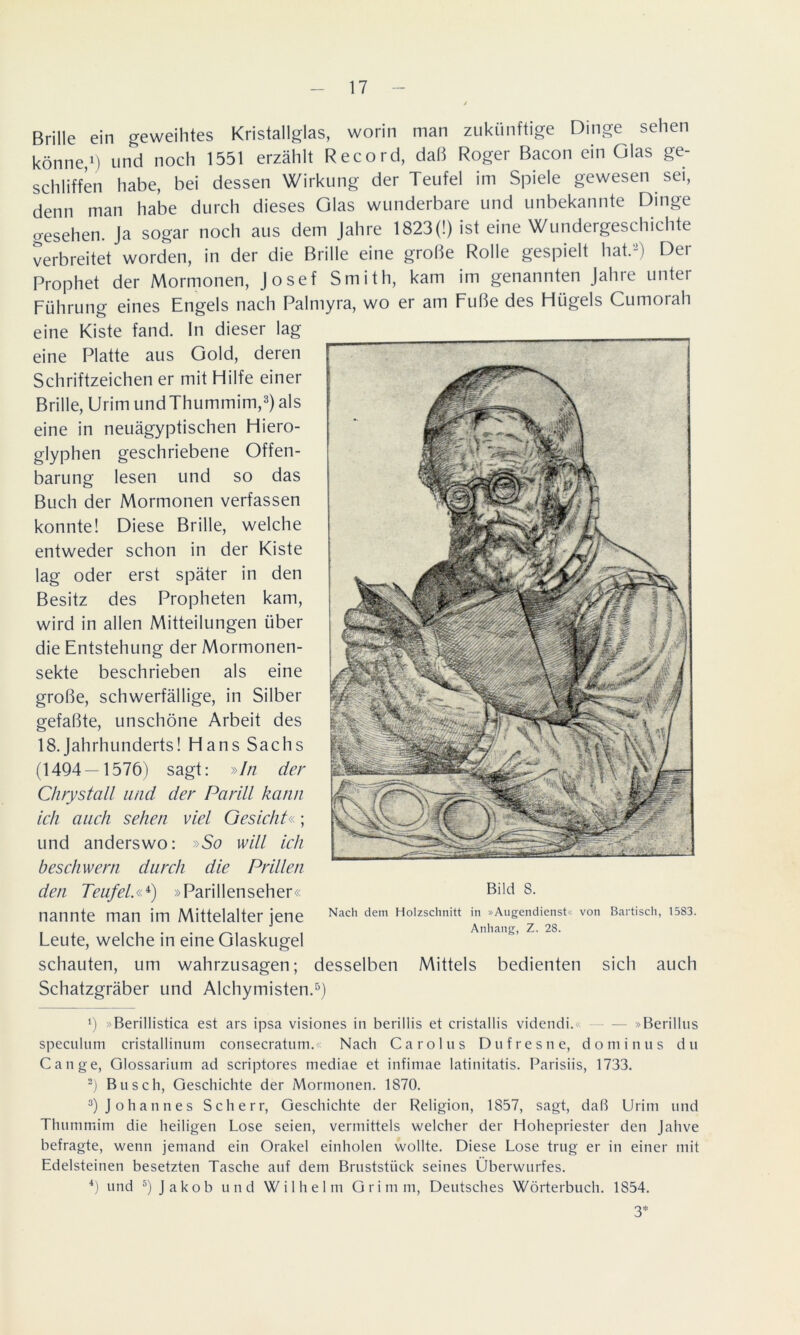 Brille ein geweihtes Kristallglas, worin man zukünftige Dinge sehen könne,1) und noch 1551 erzählt Record, daß Roger Bacon ein Glas ge- schliffen habe, bei dessen Wirkung der Teufel im Spiele gewesen sei, denn man habe durch dieses Glas wunderbare und unbekannte Dinge o-esehen. Ja sogar noch aus dem Jahre 1823(!) ist eine Wundergeschichte verbreitet worden, in der die Brille eine große Rolle gespielt hat.2) Der Prophet der Mormonen, Josef Smith, kam im genannten Jahre unter Führung eines Engels nach Palmyra, wo er am Fuße des Flügels Cumorah eine Kiste fand, ln dieser lag eine Platte aus Gold, deren Schriftzeichen er mit Hilfe einer Brille, Urim undThummim,3) als eine in neuägyptischen Hiero- glyphen geschriebene Offen- barung lesen und so das Buch der Mormonen verfassen konnte! Diese Brille, welche entweder schon in der Kiste lag oder erst später in den Besitz des Propheten kam, wird in allen Mitteilungen über die Entstehung der Mormonen- sekte beschrieben als eine große, schwerfällige, in Silber gefaßte, unschöne Arbeit des 18.Jahrhunderts! Hans Sachs (1494—1576) sagt: »In der Chrystall und der Parill kann ich auch sehen viel Gesicht«; und anderswo: »So will ich beschwern durch die Prillen den Teufel,«4) »Parillenseher« nannte man im Mittelalter jene Leute, welche in eine Glaskugel schauten, um wahrzusagen; desselben Mittels bedienten sich auch Schatzgräber und Alchymisten.5) Bild 8. Nach dem Holzschnitt in »Augendienst« von Bartisch, 1583. Anhang, Z, 28. x) Berillistica est ars ipsa visiones in berillis et cristallis videndi.« »Berillus speculum cristallinum consecratum.« Nach Carolus Du f res ne, dominus du Gange, Glossarium ad scriptores mediae et infimae latinitatis. Parisiis, 1733. 2) Busch, Geschichte der Mormonen. 1870. 3) Johannes Scherr, Geschichte der Religion, 1857, sagt, daß Urim und Thummim die heiligen Lose seien, vermittels welcher der Hohepriester den Jahve befragte, wenn jemand ein Orakel einholen wollte. Diese Lose trug er in einer mit Edelsteinen besetzten Tasche auf dem Bruststück seines Überwurfes. 4) und 5) Jakob und Wilhelm Grimm, Deutsches Wörterbuch. 1S54. 3*