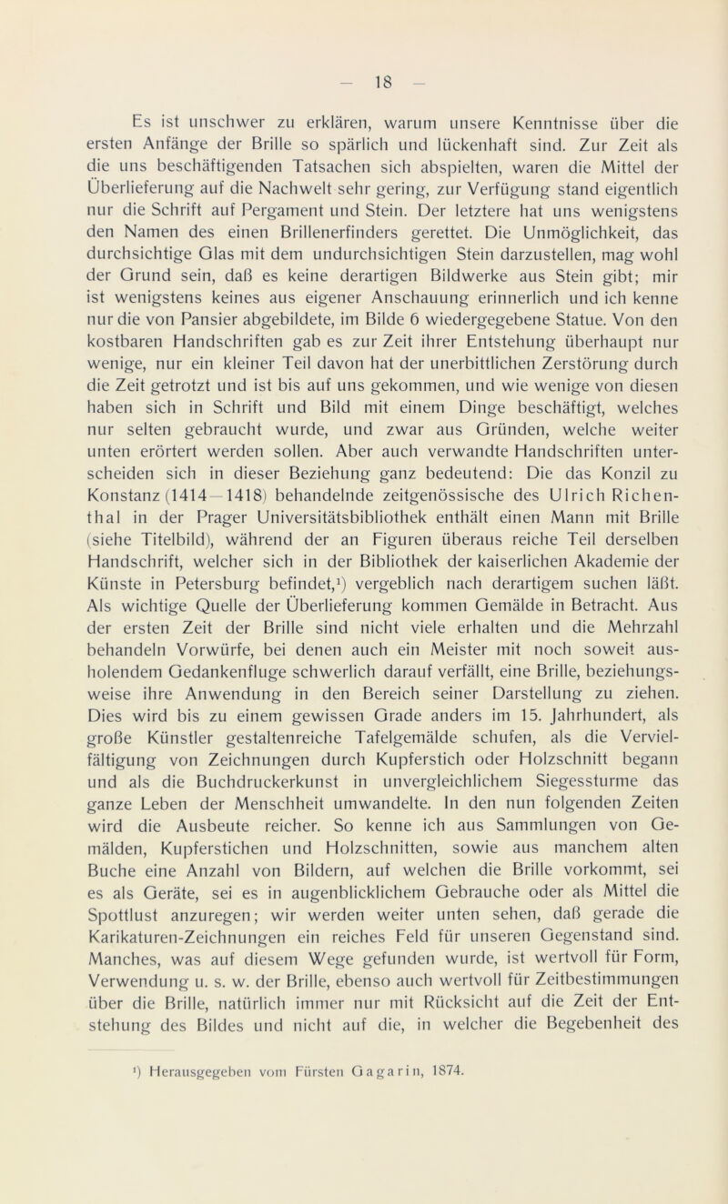 Es ist unschwer zu erklären, warum unsere Kenntnisse über die ersten Anfänge der Brille so spärlich und lückenhaft sind. Zur Zeit als die uns beschäftigenden Tatsachen sich abspielten, waren die Mittel der Überlieferung auf die Nachwelt sehr gering, zur Verfügung stand eigentlich nur die Schrift auf Pergament und Stein. Der letztere hat uns wenigstens den Namen des einen Brillenerfinders gerettet. Die Unmöglichkeit, das durchsichtige Glas mit dem undurchsichtigen Stein darzustellen, mag wohl der Grund sein, daß es keine derartigen Bildwerke aus Stein gibt; mir ist wenigstens keines aus eigener Anschauung erinnerlich und ich kenne nur die von Pansier abgebildete, im Bilde 6 wiedergegebene Statue. Von den kostbaren Handschriften gab es zur Zeit ihrer Entstehung überhaupt nur wenige, nur ein kleiner Teil davon hat der unerbittlichen Zerstörung durch die Zeit getrotzt und ist bis auf uns gekommen, und wie wenige von diesen haben sich in Schrift und Bild mit einem Dinge beschäftigt, welches nur selten gebraucht wurde, und zwar aus Gründen, welche weiter unten erörtert werden sollen. Aber auch verwandte Handschriften unter- scheiden sich in dieser Beziehung ganz bedeutend: Die das Konzil zu Konstanz (1414 —1418) behandelnde zeitgenössische des Ulrich Richen- thal in der Prager Universitätsbibliothek enthält einen Mann mit Brille (siehe Titelbild), während der an Figuren überaus reiche Teil derselben Handschrift, welcher sich in der Bibliothek der kaiserlichen Akademie der Künste in Petersburg befindet,1) vergeblich nach derartigem suchen läßt. Als wichtige Quelle der Überlieferung kommen Gemälde in Betracht. Aus der ersten Zeit der Brille sind nicht viele erhalten und die Mehrzahl behandeln Vorwürfe, bei denen auch ein Meister mit noch soweit aus- holendem Gedankenfluge schwerlich darauf verfällt, eine Brille, beziehungs- weise ihre Anwendung in den Bereich seiner Darstellung zu ziehen. Dies wird bis zu einem gewissen Grade anders im 15. Jahrhundert, als große Künstler gestaltenreiche Tafelgemälde schufen, als die Verviel- fältigung von Zeichnungen durch Kupferstich oder Holzschnitt begann und als die Buchdruckerkunst in unvergleichlichem Siegessturme das ganze Leben der Menschheit umwandelte, ln den nun folgenden Zeiten wird die Ausbeute reicher. So kenne ich aus Sammlungen von Ge- mälden, Kupferstichen und Holzschnitten, sowie aus manchem alten Buche eine Anzahl von Bildern, auf welchen die Brille vorkommt, sei es als Geräte, sei es in augenblicklichem Gebrauche oder als Mittel die Spottlust anzuregen; wir werden weiter unten sehen, daß gerade die Karikaturen-Zeichnungen ein reiches Feld für unseren Gegenstand sind. Manches, was auf diesem Wege gefunden wurde, ist wertvoll für Form, Verwendung u. s. w. der Brille, ebenso auch wertvoll für Zeitbestimmungen über die Brille, natürlich immer nur mit Rücksicht auf die Zeit der Ent- stehung des Bildes und nicht auf die, in welcher die Begebenheit des Ü Herausgegeben vom Fürsten Gagarin, 1874.