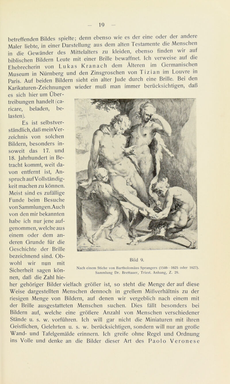 betreffenden Bildes spielte; denn ebenso wie es der eine oder der andere Maler liebte, in einer Darstellung ans dem alten Testamente die Menschen in die Gewänder des Mittelalters zu kleiden, ebenso finden wir auf biblischen Bildern Leute mit einer Brille bewaffnet. Ich verweise auf die Ehebrecherin von Lukas Kran ach dem Älteren im Germanischen Museum in Nürnberg und den Zinsgroschen von Tizian im Louvre in Paris. Auf beiden Bildern sieht ein alter Jude durch eine Brille. Bei den Karikaturen-Zeichnungen wieder muß man immer berücksichtigen, daß es sich hier um Über- treibungen handelt (ca- ricare, beladen, be- lasten). Es ist selbstver- ständlich, daß meinVer- zeichnis von solchen Bildern, besonders in- soweit das 17. und 18. Jahrhundert in Be- tracht kommt, weit da- von entfernt ist, An- spruch auf Vollständig- keit machen zu können. Meist sind es zufällige Funde beim Besuche von Sammlungen.Auch von den mir bekannten habe ich nur jene auf- genommen, welche aus einem oder dem an- deren Grunde für die Geschichte der Brille bezeichnend sind. Ob- wohl wir nun mit Sicherheit sagen kön- nen, daß die Zahl hie- her gehöriger Bilder vielfach größer ist, so steht die Menge der auf diese Weise dargestellten Menschen dennoch in grellem Mißverhältnis zu der riesigen Menge von Bildern, auf denen wir vergeblich nach einem mit der Brille ausgestatteten Menschen suchen. Dies fällt besonders bei Bildern auf, welche eine größere Anzahl von Menschen verschiedener Stände u. s. w. vorführen. Ich will gar nicht die Miniaturen mit ihren Geistlichen, Gelehrten u. s. w. berücksichtigen, sondern will nur an große Wand- und Tafelgemälde erinnern. Ich greife ohne Regel und Ordnung ins Volle und denke an die Bilder dieser Art des Paolo Veronese Bild 9. Nach einem Stiche von Bartholomäus Sprangers (1546 1625 oder 1627). Sammlung Dr. Brettauer, Triest. Anhang, Z. 29.