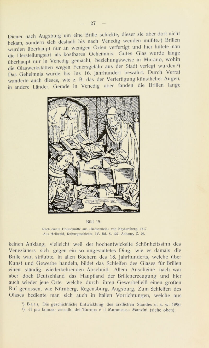 Diener nach Augsburg um eine Brille schickte, dieser sie abei doit nicht bekam, sondern sich deshalb bis nach Venedig wenden mußte.1) Brillen wurden überhaupt nur an wenigen Orten verfertigt und hier hütete man die Herstellungsart als kostbares Geheimnis. Gutes Glas wurde lange überhaupt nur in Venedig gemacht, beziehungsweise in Murano, wohin die Glaswerkstätten wegen Feuersgefahr aus der Stadt verlegt wurden.2) Das Geheimnis wurde bis ins 16. Jahrhundert bewahrt. Durch Verrat wanderte auch dieses, wie z. B. das der Verfertigung künstlicher Augen, in andere Länder. Gerade in Venedig aber fanden die Btillen lange Bild 15. Nach einem Holzschnitte aus «Brösamlein» von Kaysersberg. 1517. Aus Hellwald, Kulturgeschichte. IV. Bd. S. 127. Anhang, Z. 20. keinen Anklang, vielleicht weil der hochentwickelte Schönheitssinn des Venezianers sich gegen ein so ungestaltetes Ding, wie es damals die Brille war, sträubte. In allen Büchern des 18. Jahrhunderts, welche über Kunst und Gewerbe handeln, bildet das Schleifen des Glases für Brillen einen ständig wiederkehrenden Abschnitt. Allem Anscheine nach war aber doch Deutschland das Hauptland der Brillenerzeugung und hier auch wieder jene Orte, welche durch ihren Gewerbefleiß einen großen Ruf genossen, wie Nürnberg, Regensburg, Augsburg. Zum Schleifen des Glases bediente man sich auch in Italien Vorrichtungen, welche aus !) Baas, Die geschichtliche Entwicklung des ärztlichen Standes u. s. w. 1896. 2) »11 piu famoso cristallo delFEuropa e il Muranese.« Manzini (siehe oben).