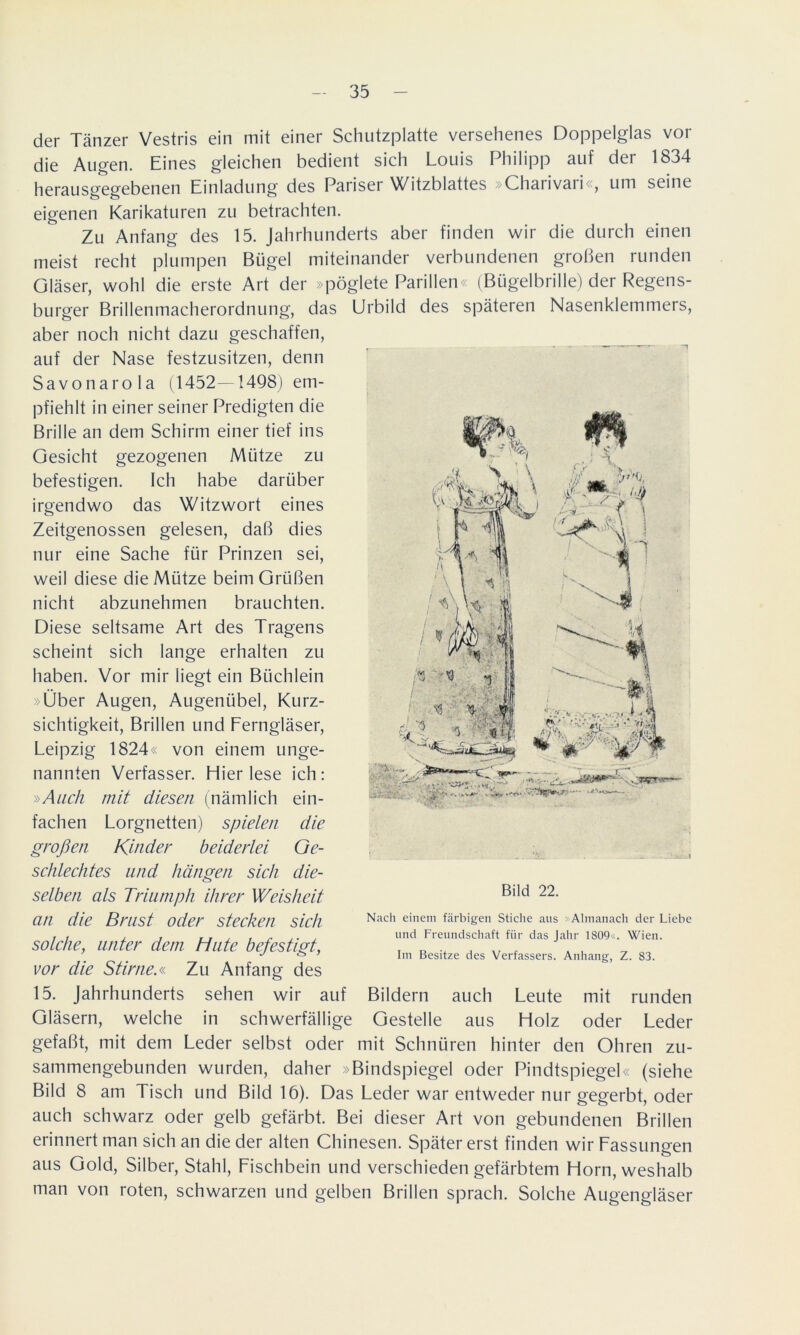 der Tänzer Vestris ein mit einer Schutzplatte versehenes Doppelglas vor die Augen. Eines gleichen bedient sich Louis Philipp auf der 1834 herausgegebenen Einladung des Pariser Witzblattes »Charivari«, um seine eigenen Karikaturen zu betrachten. Zu Anfang des 15. Jahrhunderts aber finden wir die durch einen meist recht plumpen Bügel miteinander verbundenen großen runden Gläser, wohl die erste Art der »pöglete Parilien« (Bügelbrille) der Regens- burger Brillenmacherordnung, das Urbild des späteren Nasenklemmers, aber noch nicht dazu geschaffen, auf der Nase festzusitzen, denn Savonarola (1452—1498) em- pfiehlt in einer seiner Predigten die Brille an dem Schirm einer tief ins Gesicht gezogenen Mütze zu befestigen. Ich habe darüber irgendwo das Witzwort eines Zeitgenossen gelesen, daß dies nur eine Sache für Prinzen sei, weil diese die Mütze beim Grüßen nicht abzunehmen brauchten. Diese seltsame Art des Tragens scheint sich lange erhalten zu haben. Vor mir liegt ein Büchlein »Über Augen, Augenübel, Kurz- sichtigkeit, Brillen und Ferngläser, Leipzig 1824« von einem unge- nannten Verfasser. Hier lese ich: »Aach mit diesen (nämlich ein- fachen Lorgnetten) spielen die großen Kinder beiderlei Ge- schlechtes und hängen sich die- selben als Triumph ihrer Weisheit an die Brust oder stecken sich solche, unter dem Hute befestigt, vor die Stirne.« Zu Anfang des 15. Jahrhunderts sehen wir auf Bildern auch Leute mit runden Gläsern, welche in schwerfällige Gestelle aus Holz oder Leder gefaßt, mit dem Leder selbst oder mit Schnüren hinter den Ohren zu- sammengebunden wurden, daher »Bindspiegel oder Pindtspiegel« (siehe Bild 8 am Tisch und Bild 16). Das Leder war entweder nur gegerbt, oder auch schwarz oder gelb gefärbt. Bei dieser Art von gebundenen Brillen erinnert man sich an die der alten Chinesen. Später erst finden wir Fassungen aus Gold, Silber, Stahl, Fischbein und verschieden gefärbtem Horn, weshalb man von roten, schwarzen und gelben Brillen sprach. Solche Augengläser a ,}t>. V'jü* * — Bild 22. Nacli einem färbigen Stiche aus »Almanach der Liebe und Freundschaft für das Jahr 1809«. Wien. Im Besitze des Verfassers. Anhang, Z. 83.