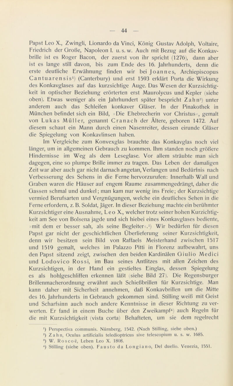 Papst Leo X., Zwingli, Lionardo da Vinci, König Gustav Adolph, Voltaire, Friedrich der Große, Napoleon I. u. s. w. Auch mit Bezug auf die Konkav- brille ist es Roger Bacon, der zuerst von ihr spricht (1276), dann aber ist es lange still davon, bis zum Ende des 16. Jahrhunderts, denn die erste deutliche Erwähnung finden wir bei Joannes, Archiepiscopus Can t ua ren s i s1) (Canterbury) und erst 1593 erklärt Porta die Wirkung des Konkavglases auf das kurzsichtige Auge. Das Wesen der Kurzsichtig- keit in optischer Beziehung erörterten erst Maurolycus und Kepler (siehe oben). Etwas weniger als ein Jahrhundert später bespricht Zahn2) unter anderem auch das Schleifen konkaver Gläser. In der Pinakothek in München befindet sich ein Bild, »Die Ehebrecherin vor Christus«, gemalt von Lukas Müller, genannt C ran ach der Ältere, geboren 1472. Auf diesem schaut ein Mann durch einen Nasenreiter, dessen eirunde Gläser die Spiegelung von Konkavlinsen haben. Im Vergleiche zum Konvexglas brauchte das Konkavglas noch viel länger, um in allgemeinen Gebrauch zu kommen. Ihm standen noch größere Hindernisse im Weg als dem Leseglase. Vor allem sträubte man sich dagegen, eine so plumpe Brille immer zu tragen. Das Leben der damaligen Zeit war aber auch gar nicht darnach angetan, Verlangen und Bedürfnis nach Verbesserung des Sehens in die Ferne hervorzurufen: Innerhalb Wall und Graben waren die Häuser auf engem Raume zusammengedrängt, daher die Gassen schmal und dunkel; man kam nur wenig ins Freie; der Kurzsichtige vermied Berufsarten und Vergnügungen, welche ein deutliches Sehen in die Ferne erfordern, z. B. Soldat, Jäger. In dieser Beziehung machteein berühmter Kurzsichtiger eine Ausnahme, Leo X., weichertrotz seiner hohen Kurzichtig- keit am See von Bolsena jagde und sich hiebei eines Konkavglases bediente, »mit dem er besser sah, als seine Begleiter«.3) Wir bedürfen für diesen Papst gar nicht der geschichtlichen Überlieferung seiner Kurzsichtigkeit, denn wir besitzen sein Bild von Raffaels Meisterhand zwischen 1517 und 1519 gemalt, welches im Palazzo Pitti in Florenz aufbewahrt, uns den Papst sitzend zeigt, zwischen den beiden Kardinälen Giulio Medici und Lodovico Rossi, im Bau seines Antlitzes mit allen Zeichen des Kurzsichtigen, in der Hand ein gestieltes Einglas, dessen Spiegelung es als hohlgeschliffen erkennen läßt (siehe Bild 27). Die Regensburger Brillenmacherordnung erwähnt auch Schießbrillen für Kurzsichtige. Man kann daher mit Sicherheit annehmen, daß Konkavbrillen um die Mitte des 16. Jahrhunderts in Gebrauch gekommen sind. Stilling weiß mit Geist und Scharfsinn auch noch andere Kenntnisse in dieser Richtung zu ver- werten. Er fand in einem Buche über den Zweikampf4) auch Regeln für die mit Kurzsichtigkeit (vista corta) Behafteten, um sie dem regelrecht 9 Perspectiva communis. Nürnberg, 1542. (Nach Stilling, siehe oben.) 2) Zahn, Oculus artificialis teledioptricus sive telescopium u. s. w. 1685. 3) W. Roscoe, Leben Leo X. 1808. 4) Stilling (siehe oben). Fausto da Longiano, Del duello. Venezia, 1551.