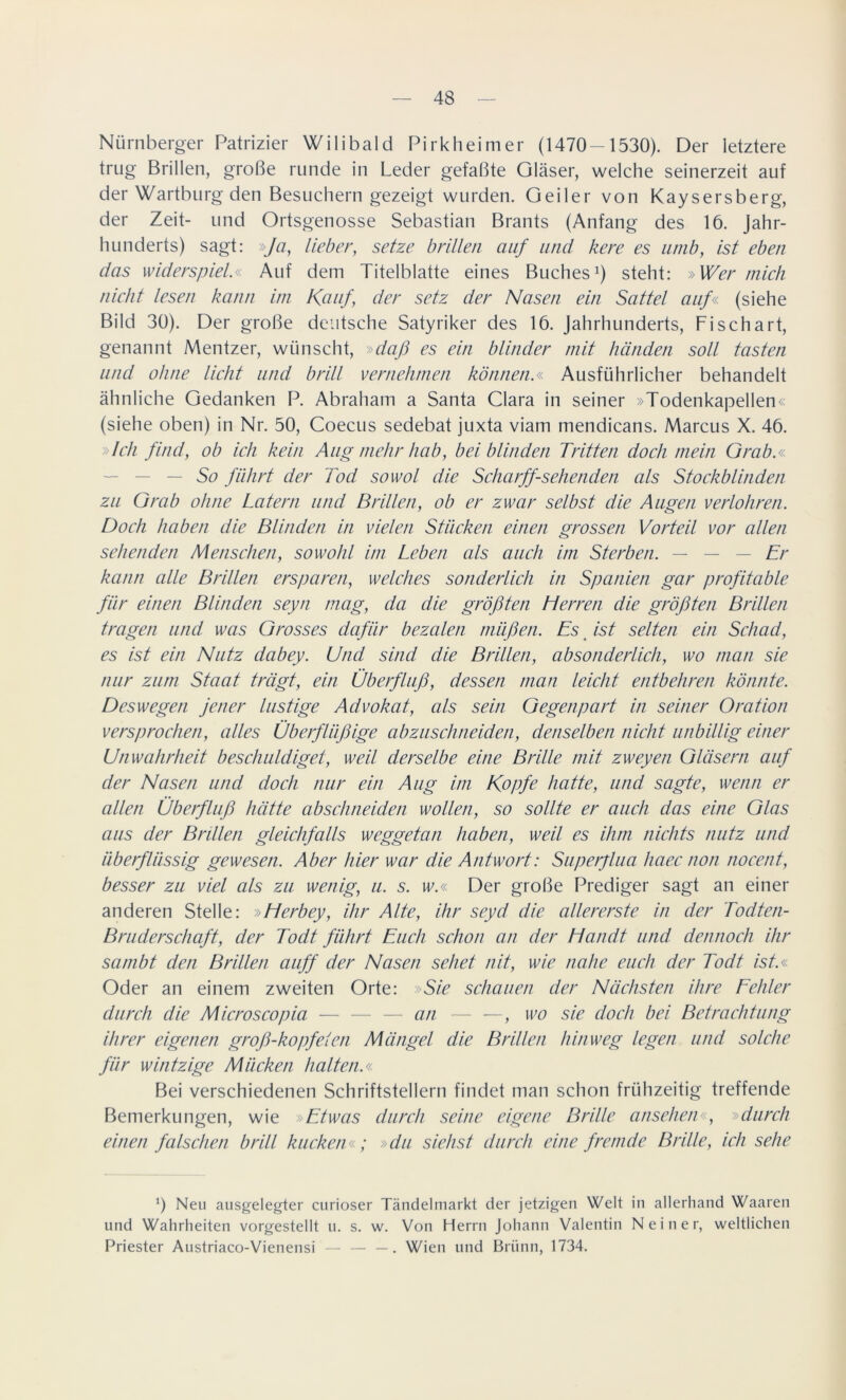 Nürnberger Patrizier Wilibald Pirkheimer (1470—1530). Der letztere trug Brillen, große runde in Leder gefaßte Gläser, welche seinerzeit auf der Wartburg den Besuchern gezeigt wurden. Geiler von Kaysersberg, der Zeit- und Ortsgenosse Sebastian Brants (Anfang des 16. Jahr- hunderts) sagt: »Ja, lieber, setze brillen auf und kere es umb, ist eben das widerspiel« Auf dem Titelblatte eines Buches1) steht: »Wer mich nicht lesen kann im Kauf der setz der Nasen ein Sattel auf« (siehe Bild 30). Der große deutsche Satyriker des 16. Jahrhunderts, Fi schart, genannt Mentzer, wünscht, »daß es ein blinder mit händen soll tasten und ohne lieht und brill vernehmen können.« Ausführlicher behandelt ähnliche Gedanken P. Abraham a Santa Clara in seiner »Todenkapellen« (siehe oben) in Nr. 50, Coecus sedebat juxta viam mendicans. Marcus X. 46. »Ich find, ob ich kein Augmehrhab, bei blinden Tritten doch mein Grab.« So führt der Tod sowol die Scharff-sehenden als Stockblinden zu Grab ohne Latem und Brillen, ob er zwar selbst die Augen verlohren. Doch haben die Blinden in vielen Stücken einen grossen Vorteil vor allen sehenden Menschen, sowohl im Leben als auch im Sterben. — — — Er kann alle Brillen ersparen, welches sonderlich in Spanien gar profitable für einen Blinden seyn mag, da die größten Herren die größten Brillen tragen und was Grosses dafür bezalen müßen. Es ist selten ein Schad, es ist ein Nutz dabey. Und sind die Brillen, absonderlich, wo man sie nur zum Staat trägt, ein Überfluß, dessen man leicht entbehren könnte. Deswegen jener lustige Advokat, als sein Gegenpart in seiner Oration versprochen, alles Überflüßige abzuschneiden, denselben nicht unbillig einer Unwahrheit beschuldiget, weil derselbe eine Brille mit zweyen Gläsern auf der Nasen und doch nur ein Aug im Kopfe hatte, und sagte, wenn er allen Überfluß hätte abschneiden wollen, so sollte er auch das eine Glas aus der Brillen gleichfalls weggetan haben, weil es ihm nichts nutz und überflüssig gewesen. Aber hier war die Antwort: Superjlua haec non nocent, besser zu viel als zu wenig, u. s. w.« Der große Prediger sagt an einer anderen Stelle: »Herbey, ihr Alte, ihr seyd die allererste in der Todten- Bruderschaft, der Todt führt Euch schon an der Handt und dennoch ihr scunbt den Brillen auff der Nasen sehet nit, wie nahe euch der Todt ist.« Oder an einem zweiten Orte: »Sie schauen der Nächsten ihre Fehler durch die Microscopia — — — an — —, wo sie doch bei Betrachtung ihrer eigenen groß-kopfeien Mängel die Brillen hinweg legen und solche für whitzige Mücken halten.« Bei verschiedenen Schriftstellern findet man schon frühzeitig treffende Bemerkungen, wie »Etwas durch seine eigene Brille ansehen«, »durch einen falschen brill kucken«; »du siehst durch eine fremde Brille, ich sehe 0 Neu ausgelegter curioser Tändelmarkt der jetzigen Welt in allerhand Waaren und Wahrheiten vorgestellt u. s. w. Von Herrn Johann Valentin Nein er, weltlichen Priester Austriaco-Vienensi — — —. Wien und Brünn, 1734.