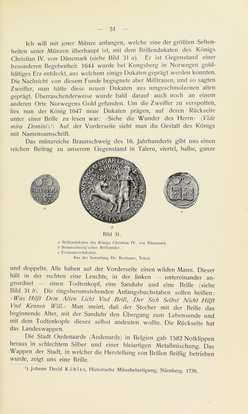 Ich will mit jener Münze anfangen, welche eine der größten Selten- heiten unter Münzen überhaupt ist, mit dem Brillendukaten des Königs Christian IV. von Dänemark (siehe Bild 31 a). Er ist Gegenstand einer besonderen Begebenheit. 1644 wurde bei Kongsberg in Norwegen gold- haltiges Erz entdeckt, aus welchem einige Dukaten geprägt werden konnten. Die Nachricht von diesem Funde begegnete aber Mißtrauen, und so sagten Zweifler, man hätte diese neuen Dukaten aus umgeschmolzenen alten geprägt. Überraschenderweise wurde bald darauf auch noch an einem anderen Orte Norwegens Gold gefunden. Um die Zweifler zu verspotten, lies nun der König 1647 neue Dukaten prägen, auf deren Rückseite unter einer Brille zu lesen war: »Siehe die Wunder des Herrn« {Viele mim Domini).1) Auf der Vorderseite sieht man die Gestalt des Königs mit Namensumschrift. Das münzreiche Braunschweig des 16. Jahrhunderts gibt uns einen reichen Beitrag zu unserem Gegenstand in Talern, viertel, halbe, ganze b Bild 31. <7 Brillendukaten des Königs Christian IV. von Dänemark. b Braunschweig’scher Brillentaler. c Freimaurerdukaten. Aus der Sammlung Dr. Brettauer, Triest. und doppelte. Alle haben auf der Vorderseite einen wilden Mann. Dieser hält in der rechten eine Leuchte, in der linken — untereinander an- geordnet — einen Todtenkopf, eine Sanduhr und eine Brille (siehe Bild 31 b). Die ringsherumstehenden Anfangsbuchstaben sollen heißen: »Was Hilft Dem Alten Licht Vnd Brill, Der Sich Selbst Nicht Hilft Vnd Kennen Will.« Man meint, daß der Stecher mit der Brille das beginnende Alter, mit der Sanduhr den Übergang zum Lebensende und mit dem Todtenkopfe dieses selbst andeuten wollte. Die Rückseite hat das Landeswappen. Die Stadt Oudenaarde (Audenarde) in Belgien gab 1582 Notklippen heraus in schlechtem Silber und einer bleiartigen Metallmischung. Das Wappen der Stadt, in welcher die Herstellung von Brillen fleißig betrieben wurde, zeigt uns eine Brille. 6 Johann David Köhler, Historische Miinzbelustigung, Nürnberg. 1739.