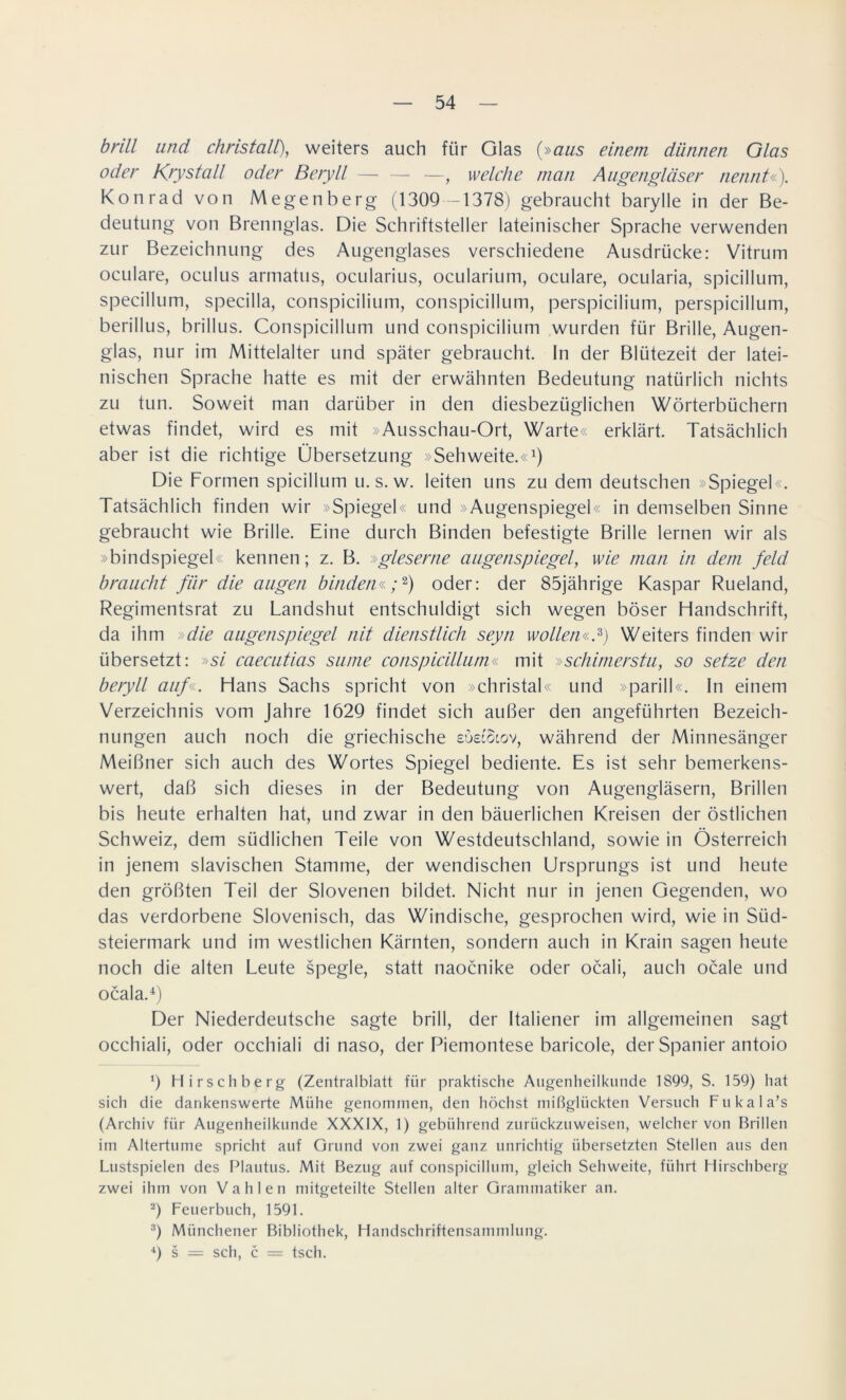 brill und christall), weiters auch für Glas (»aus einem dünnen Glas oder Krystall oder Beryll — — —, welche man Augengläser nennt«). Konrad von Megenberg (1309 -1378) gebraucht barylle in der Be- deutung von Brennglas. Die Schriftsteller lateinischer Sprache verwenden zur Bezeichnung des Augenglases verschiedene Ausdrücke: Vitrum oculare, oculus armatus, ocularius, ocularium, oculare, ocularia, spicillum, specillum, specilla, conspicilium, conspicillum, perspicilium, perspicillum, berillus, brillus. Conspicillum und conspicilium wurden für Brille, Augen- glas, nur im Mittelalter und später gebraucht. In der Blütezeit der latei- nischen Sprache hatte es mit der erwähnten Bedeutung natürlich nichts zu tun. Soweit man darüber in den diesbezüglichen Wörterbüchern etwas findet, wird es mit »Ausschau-Ort, Warte« erklärt. Tatsächlich aber ist die richtige Übersetzung »Sehweite.«1) Die Formen spicillum u.s. w. leiten uns zu dem deutschen »Spiegel«. Tatsächlich finden wir »Spiegel« und »Augenspiegel« in demselben Sinne gebraucht wie Brille. Eine durch Binden befestigte Brille lernen wir als »bindspiegel« kennen; z. B. »gleserne augenspiegel, wie man in dem feld braucht für die äugen binden«;2) oder: der 85jährige Kaspar Rueland, Regimentsrat zu Landshut entschuldigt sich wegen böser Handschrift, da ihm »die augenspiegel nit dienstlich seyn wollen«*) Weiters finden wir übersetzt: »si caecutias sume conspicillum« mit »schimerstu, so setze den beryll auf«. Hans Sachs spricht von »christal« und »parill«. In einem Verzeichnis vom Jahre 1629 findet sich außer den angeführten Bezeich- nungen auch noch die griechische eöecStov, während der Minnesänger Meißner sich auch des Wortes Spiegel bediente. Es ist sehr bemerkens- wert, daß sich dieses in der Bedeutung von Augengläsern, Brillen bis heute erhalten hat, und zwar in den bäuerlichen Kreisen der östlichen Schweiz, dem südlichen Teile von Westdeutschland, sowie in Österreich in jenem slavischen Stamme, der wendischen Ursprungs ist und heute den größten Teil der Slovenen bildet. Nicht nur in jenen Gegenden, wo das verdorbene Slovenisch, das Windische, gesprochen wird, wie in Siid- steiermark und im westlichen Kärnten, sondern auch in Krain sagen heute noch die alten Leute spegle, statt naocnike oder ocali, auch ocale und ocala.4) Der Niederdeutsche sagte brill, der Italiener im allgemeinen sagt occhiali, oder occhiali di naso, der Piemontese baricole, der Spanier antoio 9 Hirschberg (Zentralblatt für praktische Augenheilkunde 1899, S. 159) hat sich die dankenswerte Mühe genommen, den höchst mißglückten Versuch Fukala’s (Archiv für Augenheilkunde XXXIX, 1) gebührend zurückzu weisen, welcher von Brillen im Altertume spricht auf Grund von zwei ganz unrichtig übersetzten Stellen aus den Lustspielen des Plautus. Mit Bezug auf conspicillum, gleich Sehweite, führt Hirschberg zwei ihm von Vahlen mitgeteilte Stellen alter Grammatiker an. 2) Feuerbuch, 1591. 3) Münchener Bibliothek, Handschriftensammlung. 4) s = sch, c = tsch.