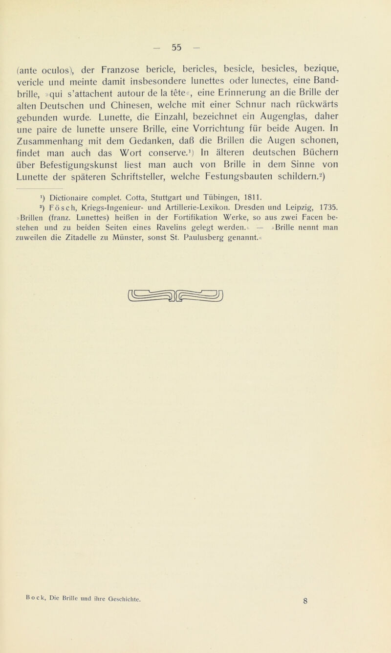 (ante oculos), der Franzose bericle, bericles, besicle, besicles, bezique, vericle und meinte damit insbesondere lunettes oder lunectes, eine Band- brille, »qui s’attachent autour de la tete«, eine Erinnerung an die Brille der alten Deutschen und Chinesen, welche mit einer Schnur nach rückwärts gebunden wurde. Lünette, die Einzahl, bezeichnet ein Augenglas, daher une paire de lunette unsere Brille, eine Vorrichtung für beide Augen. In Zusammenhang mit dem Gedanken, daß die Brillen die Augen schonen, findet man auch das Wort conserve.1) In älteren deutschen Büchern über Befestigungskunst liest man auch von Brille in dem Sinne von Lunette der späteren Schriftsteller, welche Festungsbauten schildern.2) ‘) Dictionaire complet. Cotta, Stuttgart und Tübingen, 1811. 2) Fösch, Kriegs-Ingenieur- und Artillerie-Lexikon. Dresden und Leipzig, 1735. »Brillen (franz. Lunettes) heißen in der Fortifikation Werke, so aus zwei Facen be- stehen und zu beiden Seiten eines Ravelins gelegt werden.« — »Brille nennt man zuweilen die Zitadelle zu Münster, sonst St. Paulusberg genannt.« Bock, Die Brille und ihre Geschichte. 8