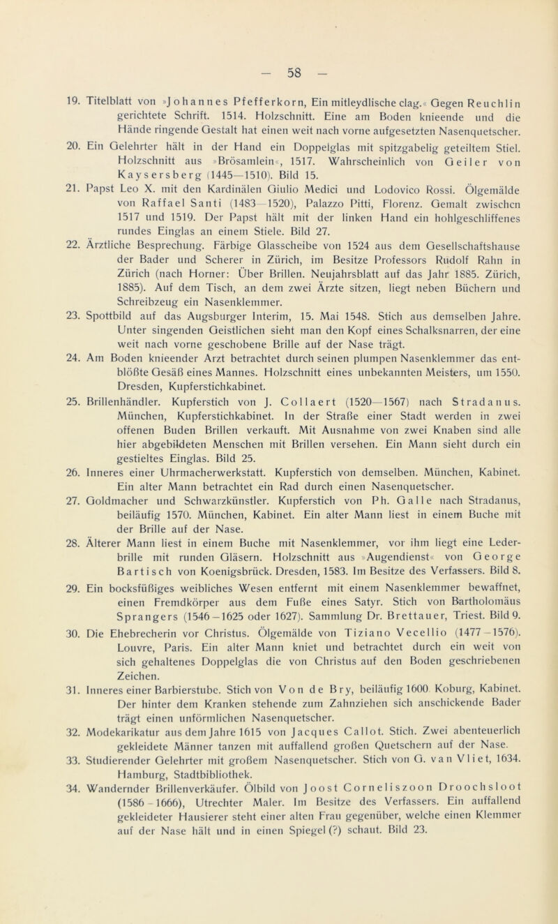 19. Titelblatt von »Johannes Pfefferkorn, Ein mitleydlische clag.« Gegen Re uchlin gerichtete Schrift. 1514. Holzschnitt. Eine am Boden knieende und die Hände ringende Gestalt hat einen weit nach vorne aufgesetzten Nasenquetscher. 20. Ein Gelehrter hält in der Hand ein Doppelglas mit spitzgabelig geteiltem Stiel. Holzschnitt aus »Brösamlein«, 1517. Wahrscheinlich von Geiler von Kaysersberg (1445—1510). Bild 15. 21. Papst Leo X. mit den Kardinalen Giulio Medici und Lodovico Rossi. Ölgemälde von Raffael Santi (1483—1520), Palazzo Pitti, Florenz. Gemalt zwischen 1517 und 1519. Der Papst hält mit der linken Hand ein hohlgeschliffenes rundes Einglas an einem Stiele. Bild 27. 22. Ärztliche Besprechung. Färbige Glasscheibe von 1524 aus dem Gesellschaftshause der Bader und Scherer in Zürich, im Besitze Professors Rudolf Rahn in Zürich (nach Horner: Über Brillen. Neujahrsblatt auf das Jahr 1885. Zürich, 1885). Auf dem Tisch, an dem zwei Ärzte sitzen, liegt neben Büchern und Schreibzeug ein Nasenklemmer. 23. Spottbild auf das Augsburger Interim, 15. Mai 1548. Stich aus demselben Jahre. Unter singenden Geistlichen sieht man den Kopf eines Schalksnarren, der eine weit nach vorne geschobene Brille auf der Nase trägt. 24. Am Boden knieender Arzt betrachtet durch seinen plumpen Nasenklemmer das ent- blößte Gesäß eines Mannes. Holzschnitt eines unbekannten Meisters, um 1550. Dresden, Kupferstichkabinet. 25. Brillenhändler. Kupferstich von J. Collaert (1520—1567) nach Stradanus. München, Kupferstichkabinet. In der Straße einer Stadt werden in zwei offenen Buden Brillen verkauft. Mit Ausnahme von zwei Knaben sind alle hier abgebildeten Menschen mit Brillen versehen. Ein Mann sieht durch ein gestieltes Einglas. Bild 25. 26. Inneres einer Uhrmacherwerkstatt. Kupferstich von demselben. München, Kabinet. Ein alter Mann betrachtet ein Rad durch einen Nasenquetscher. 27. Goldmacher und Schwarzkünstler. Kupferstich von Ph. Galle nach Stradanus, beiläufig 1570. München, Kabinet. Ein alter Mann liest in einem Buche mit der Brille auf der Nase. 28. Älterer Mann liest in einem Buche mit Nasenklemmer, vor ihm liegt eine Leder- brille mit runden Gläsern. Holzschnitt aus »Augendienst« von George Bartisch von Koenigsbrück. Dresden, 1583. Im Besitze des Verfassers. Bild 8. 29. Ein bocksfüßiges weibliches Wesen entfernt mit einem Nasenklemmer bewaffnet, einen Fremdkörper aus dem Fuße eines Satyr. Stich von Bartholomäus Sprangers (1546 — 1625 oder 1627). Sammlung Dr. Brettauer, Triest. Bild 9. 30. Die Ehebrecherin vor Christus. Ölgemälde von Tiziano Vecellio (1477 — 1576). Louvre, Paris. Ein alter Mann kniet und betrachtet durch ein weit von sich gehaltenes Doppelglas die von Christus auf den Boden geschriebenen Zeichen. 31. Inneres einer Barbierstube. Stich von Von de Bry, beiläufig 1600 Koburg, Kabinet. Der hinter dem Kranken stehende zum Zahnziehen sich anschickende Bader trägt einen unförmlichen Nasenquetscher. 32. Modekarikatur aus dem Jahre 1615 von Jacques Callot. Stich. Zwei abenteuerlich gekleidete Männer tanzen mit auffallend großen Quetschern auf der Nase. 33. Studierender Gelehrter mit großem Nasenquetscher. Stich von G. van Vliet, 1634. Hamburg, Stadtbibliothek. 34. Wandernder Brillenverkäufer. Ölbild von Joost Corneliszoon Droochsloot (1586 - 1666), Utrechter Maler. Im Besitze des Verfassers. Ein auffallend gekleideter Hausierer steht einer alten Frau gegenüber, welche einen Klemmer auf der Nase hält und in einen Spiegel (?) schaut. Bild 23.