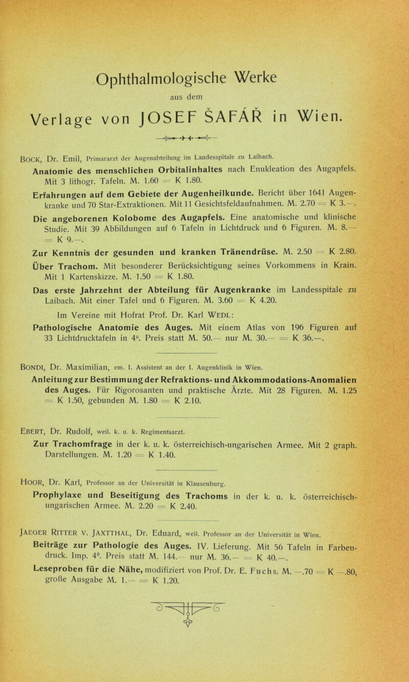 Ophthalmologische Werke aus dem Verlage von JOSEF SAFÄR in Wien. BOCK, Dr. Emil, Primararzt der Augenabteilung im Landesspitale zu Laibach. Anatomie des menschlichen Orbitalinhaltes nach Enukleation des Augapfels. Mit 3 lithogr. Tafeln. M. 1.60 = K 1.80. Erfahrungen auf dem Gebiete der Augenheilkunde. Bericht über 1641 Augen- kranke und 70 Star-Extraktionen. Mit 11 Gesichtsfeldaufnahmen. M. 2.70 = K 3.—. Die angeborenen Kolobome des Augapfels. Eine anatomische und klinische Studie. Mit 39 Abbildungen auf 6 Tafeln in Lichtdruck und 6 Figuren. M. 8.— = K 9.-. Zur Kenntnis der gesunden und kranken Tränendrüse. M. 2.50 = K 2.80. Über Trachom. Mit besonderer Berücksichtigung seines Vorkommens in Krain. Mit 1 Kartenskizze. M. 1.50 = K 1.80. Das erste Jahrzehnt der Abteilung für Augenkranke im Landesspitale zu Laibach. Mit einer Tafel und 6 Figuren. M. 3.60 = K 4.20. Im Vereine mit Hofrat Prof. Dr. Karl Wedl: Pathologische Anatomie des Auges. Mit einem Atlas von 196 Figuren auf 33 Lichtdrucktafeln in 4°. Preis statt M. 50.— nur M. 30.— = K 36.—. BONDl, Dr. Maximilian, em. I. Assistent an der I. Augenklinik in Wien. Anleitung zur Bestimmung der Refraktions- und Akkommodations-Anomalien des Auges. Für Rigorosanten und praktische Ärzte. Mit 28 Figuren. M. 1.25 = K 1.50, gebunden M. 1.80 = K 2.10. Ebert, Dr. Rudolf, weil. k. u. k. Regimentsarzt. Zur Trachomfrage in der k. u. k. österreichisch-ungarischen Armee. Mit 2 graph. Darstellungen. M. 1.20 = K 1.40. HOOR, Dr. Karl, Professor an der Universität in Klausenburg. Prophylaxe und Beseitigung des Trachoms in der k. u. k. österreichisch- ungarischen Armee. M. 2.20 = K 2.40. JAEGER Ritter V. JAXTTHAL, Dr. Eduard, weil. Professor an der Universität in Wien. Beiträge zur Pathologie des Auges. IV. Lieferung. Mit 56 Tafeln in Farben- druck. Imp. 4°. Preis statt M. 144.— nur M. 36.— = K 40.—. Leseproben für die Nähe, modifiziert von Prof. Dr. E. Fuchs. M. —.70 = K —.80, große Ausgabe M. 1.— = K 1.20.