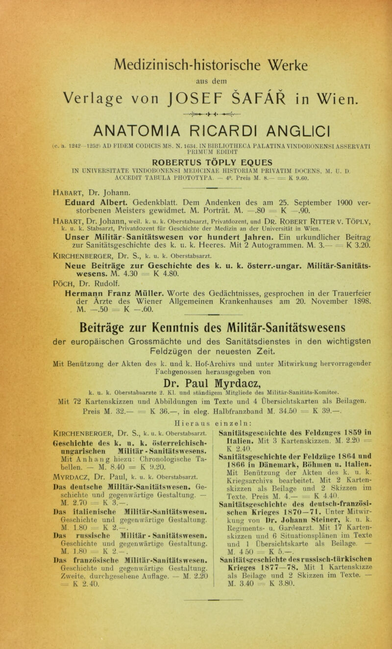 Medizinisch-historische Werke aus dem Verlage von JOSEF SAFÄR in Wien. ANATOMIA RICARDI ANGLICI ic. a. 1242 1252) AD Fl DEM C0D1C1S MS. N. 1634. IN KIBLIOTHECA PALATINA Y1NDOBONENSI ASSERVATI PRIM UM ED1DIT ROBERTUS TÖPLY EQUES IN UNIVERS1TATE VINDOBONENSI MED1C1NAE HISTORIAM PRIVATIM DOCENS, M. U. D. ACCED1T TABULA PHOTOTYPA. — 4°. Preis M. 8.- = K 9.60. Habart, Dr. Johann. Eduard Albert. Gedenkblatt. Dem Andenken des am 25. September 1900 ver- storbenen Meisters gewidmet. M. Porträt. M. —.80 = K —.90. HABART, Dr. Johann, weil. k. u. k. Oberstabsarzt, Privatdozent, und DR. ROBERT RlTTER V. TÖPLY, k. u. k. Stabsarzt, Privatdozent für Geschichte der Medizin an der Universität in Wien. Unser Militär-Sanitätswesen vor hundert Jahren. Ein urkundlicher Beitrag zur Sanitätsgeschichte des k. u. k. Heeres. Mit 2 Autogrammen. M. 3.— = K 3.20. KIRCHENBERGER, Dr. S., k. u. k. Oberstabsarzt. Neue Beiträge zur Geschichte des k. u. k. österr.-ungar. Militär-Sanitäts- wesens. M. 4.30 = K 4.80. PÖCH, Dr. Rudolf. Hermann Franz Müller. Worte des Gedächtnisses, gesprochen in der Trauerfeier der Ärzte des Wiener Allgemeinen Krankenhauses am 20. November 1898. M. —.50 = K -.60. Beiträge zur Kenntnis des Militär-Sanitätswesens der europäischen Grossmächte und des Sanitätsdienstes in den wichtigsten Feldzügen der neuesten Zeit. Mit, Benutzung der Akten des k. und k. Hof-Archivs und unter Mitwirkung hervorragender Fachgenossen herausgegeben von Dr. Paul Myrdacz, k. u. k. Oberstabsärzte 2. Kl. und ständigem Mitgliede des Militär-Sanitäts-lvomitee. Mit 72 Kartenskizzen und Abbildungen im Texte und 4 Übersichtskarten als Beilagen. Preis M. 32.— = K 36.—, in eleg. Halbfranzband M. 34.50 = K 39.—. II ieraus KIRCHENBERGER, Dr. S., k. u. k. Oberstabsarzt. Geschichte des k. u. k. Österreich isch- ungarischen Militär - Sanitätswesens. Mit Anhang hiezu: Chronologische Ta- bellen. — M. 8.40 = K 9.20. Myrdacz, Dr. Paul, k. u. k. Oberstabsarzt. Das deutsche Militär-Sauitätswesen. Ge- schichte und gegenwärtige Gestaltung. — M. 2.70 = K 3.-. Das italienische Militär-Sanitätswesen. Geschichte und gegenwärtige Gestaltung. M. 1.80 = K 2.-. Das russische Militär • Sanitätswesen. Geschichte und gegenwärtige Gestaltung. M. 1.80 = K 2.-. Das französische Mililär-Sanitätswcsen. Geschichte und gegenwärtige Gestaltung. Zweite, durchgesehene Auflage. — M. 2.20 = K 2.40. einzeln: Sanitätsgescliichte des Feldzuges 1859 in Italien. Mit 3 Kartenskizzen. M. 2.20 K 2.40. Sanitätsgeschichte der Feldzüge 1864 und 1866 in Dänemark, Böhmen u. Italien. Mit Benützung der Akten des k. u. k. Kriegsarchivs bearbeitet. Mit 2 Karten- skizzen als Beilage und 2 Skizzen im Texte. Preis M. 4.— = K 4.40. Sanitätsgescliichte des deutsch-französi- schen Krieges 1870 — 71. Unter Mitwir- kung von Dr. Johann Steiner, k. u. k. Regiments- u. Gardearzt. Mit 17 Karten- skizzen und 6 Situationsplänen im Texte und 1 Übersichtskarte als Beilage. — M. 4 50 = K 5.—. Sanitätsgcschiclite des russisch-tiirkischen Krieges 1877—78. Mit 1 Kartenskizze als Beilage und 2 Skizzen im Texte. — M. 3.40 — K 3.80.