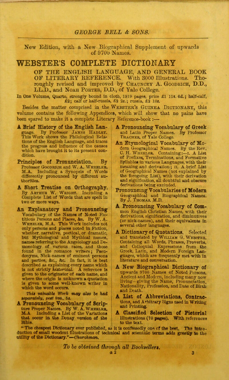 New Editioa, with a New Biograpliical Supplement of upwarda of 9700 Names. WEBSTER’S COMPLETE DICTIOHARY OF THE ENGLI8H LANGUAGE, AND GENERAL BOOK OF LITERARY REFERENCE. With 3000 Blustrations. Tho- rougUy revised and improved by Chaunoey A. Goodeich, D.D., LL.D^ and Noah Pobte», D.D., of Yale College. In One Volnme, Quarto, stxongly bound In cloth, 1919 pages, price £1 llf. 6d.; half-calf, £3; calf or half-russia, £2 ; russia, £2 10«. Besides the matter comprised in the Webster’s Guinea Dictionary, this volume contains the following Appendices, which will show that no pains have been spared to make it a complete Literary Reference-book:— A Brief History of the English Lan- gmige. By Profesaor James Hadlby. ThlsWork ahows the Philological Rela- tioDS of the English Lauguage, and traces the progress and influence of the causea which have brought it to its present con- di tion. Principies of Pronunciation. By Professor Goodeich and W. A^ Wheblke, MA, Including a Synopsis of Worda differently pronounced by different an- thorlties. A Short Treatise on Orthography, By Abthub W. Wright, Including a Complete List of Words that are spelt in two or more ways. An Ezplanatory and Prononnei]^ Vocabulary of the Namee of Noted Fic- titlous Persons and Places, Sua. By W. A. Whselkb, M A- Thia Work includes not only persous and places noted in Fiction, whether. narrative, poetical, or dramatic, but Mythological and Mythica! names, names referring to the Angelology and De- moQology of varions races. and those fonnd in the romance writera; Psen- donyma, Nick-namee of eminent persons and parties, &c., &c. In fact, it is beat described as explaining every name which is not strictly hittorioiL. A reference is given to the originator of each name, and where the origin is unknown a qnotation is given to some well-known writer in which the word occurtu Thia vahuible Work may alao ht had aeparatdy, poat 8t»., Ba. A ^ononncing Vooabnlary of Scrip- ture Proper Namee. B> W. A. Wheblee, M,A Inclnding a List of the Variationa that occur in the Douay version of the Bible. A Pronouncing Vocabulary of Greek and Latln Proper Names. By Professor Thachek. of Yale College. An Etymological Vocabulary of Mo- dem Geographical Names. By the Eev. C. H. Wheklee. Containing:—i. A List of Preflxea, Terminations, and Formative Syllablea in various Langnages, with their meaning and derivation; il A brief List of Geographical Names (not explained by the foregoing Liat), wltb their derivation and si^lflcation, ali doubtful and obscure derlvations being excluded. Pronouncing Vocabularies of Modem Geogr^hical and Biographlcal Names. By J. Thomas, MJ). A Pronouncing Vocabulary of Com- mon English Chrlstian Names, with their derlvations, signiflcation, and dlminutives (or nick-names), and their equivalents in several other langnages. A Dictiouary of Quotations. Selected and translated by William G. Webstbe. Containing all Words, Phrases, Proverbs, and CoUoquial Expressions from tho Greek, Latin, and Modem Foreign Lsm- gnages, which aro ftequently met with in Uterature and conversation. A New Biographlcal Dictiouary of npwards 9700 Names of Noted Persons, Amcient and Modem, Including many now living—giving the Name, Pronnnciatlon, Natlonality, Profession, and Date ofBirth and Death. A List of Abbreviations, Contrae- tions, and Arbitrary Signs us^ in Writing and Printlng. A Olassified Seleetion of Pietorial lUustrations (70 pages). With references to the text. “ The cheapest Dlctlona^ ever publlsbed, as it is oonfessedly one cf the beet. The fattio- ductlon of small woodcut lUustrations of technioal and scieutmo terms adds greatly to the utility of the DicUonary.”—C%urcAmon. To he ohtained through all BooJcseller$.