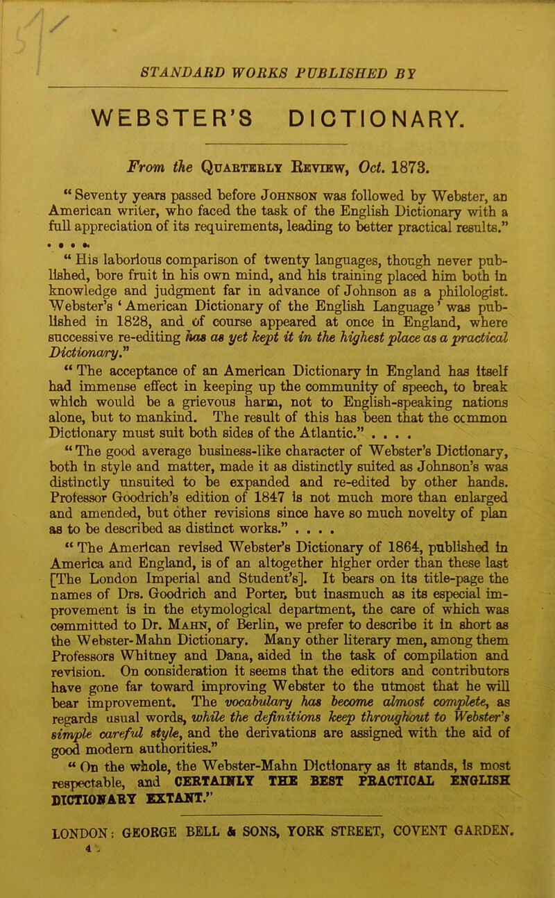 WEBSTER’8 DICTIONARY. From the Quabtbbly Ekveew, Oct. 1873. “ Seventy years passed before Johnson was foliowed by Webster, an American writer, who faced the task of the English Dictionary with a fuU appreciation of its requirements, leading to better practical results.” • • • •• “ His laborlous comparison of twenty languages, though never pub- Ushed, bore fruit in his own mind, and his training plac^ him both in knowledge and judgment far in advance of Johnson as a philologist. Webster’s ‘American Dictionary of the English Language’ was pnb- Ushed in 1828, and of course appeared at once in England, where snccessive re-editing fidts as yet kept it in the highest plase as a practical Dictionany” “ The acceptance of an American Dictionary in England has itself had immense efifect in keeping np the commuidty of speech, to break which would be a grievous harm, not to English-speaking nationa alone, but to mankind. The resuit of this has been that the ccmmon Dictionary must suit both sides of the Atlantic.” .... “The good average business-like character of Webster’s Dictionary, both in style and matter, made it as distinctly suited as Johnson’s was distinctly unsuited to be expanded and re-edited by other hands. Professor Goodrich’s edition of 1847 is not much more than enlarged and amended, but other revisions since have so much novelty of plan as to be described as distinet works.” .... “ The American revlsed WebstePs Dictionary of 1864, published in America and England, is of an altogether higher order than these last [The London Imperial and Studenfs]. It bears on its title-page the names of Drs. Goodrich and Porter, but inasmuch as its especial im- provement is in the etymological department, the care of which was commi tted to Dr. Mahn, of l^rlin, we prefer to describe it in short as the Webster-Mahn Dictionary. Many other literary men, among them Professore Whitney and Dana, aided in the task of compilation and revision. On oonsideration it seems that the editors and contributors have gone far toward improving Webster to the utmost that he will bear improvement. The vocalmlcury has heoome almost complete, as regards usual words, while the definitione heep throughout to Webster's simple carefvl style, and the derivations are assigned with the aid of good modem authorities.” “ On the whole, the Webster-Mahn Dictionary as it stands. Is most respectable, and CEBTAINLY THE BEST FBACTICAL EN0LISH DICTIONAB.T EXTANT.” LONDON: GEORGE BELL & SONS, YORK STREET, COVENT GARDEN.