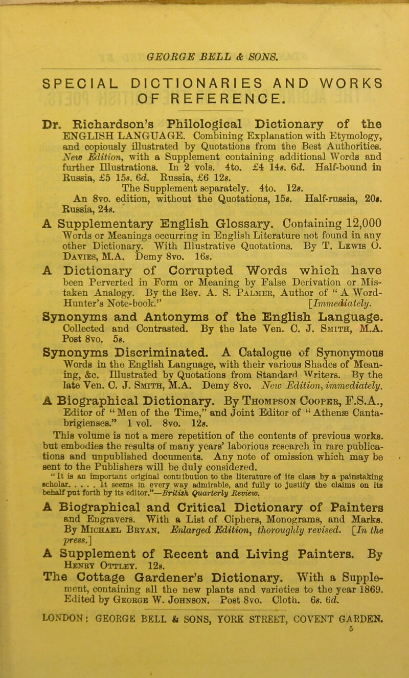 SPECIAL DICTIONARIES AND WORKS OF REFERENCE. Dr. Ricliardson’s Philological Dictionary of the ENGLISH LANGUAQE. Combining Explanatiori with Etymology, and copionsly illustrated by Quotations from the Best Authorities. New with a Supplement containing additional Words and further Illustrations. In 2 vola. 4to. £4 14«. 6d. Half-bound in Bussia, £5 15s. 6d. Rnssia, £6 12s. The Supplement separately. 4to. 12«. An 8vo. edition, without the Quotations, 15«. Half-russia, 20«. Bussia, 24«. A Supplementary English Glossary. Containing 12,000 Words or Meanings occurring in English Literature not found in any other Dictionary. With Illustrative Quotations. By T. Lewis O. Davies, M.A. Demy 8vo. 16«. A Dictionary of Corrupted Words which have been Perverted in Form or Meaning by False Derivatiou or Mis- taken Analogy. By the Bev. A. S. Palmer, Author of “ A Word- Hunter’s Note-book.” [Immeddately. Synonyms and Antonyms of the English Language. Collected and Gontrasted. By the late Ven. C. J. Smith, M.A. Post 8vo. 5«. Synonyms Discriminated. A Catalogne of Synonymous Words in the English Language, with their various Shades of Mean- ing, &c. Illustrated by Quotations from Standarr) Writers. By the late Ven. 0. J. Smith, M.A. Demy 8vo. Neio Edition, immediately. A Biographical Dictionary. By Thompson Coopeb, F.S.A., Editor of “ Men of the Time,” and Joint Editor of “ Athense Canta- brigienses.” 1 vol. 8vo. 12«. This volume is not a mere repetition of the contents of previous works. but embodies the results of many years’ laborious research in rare publica- tions and unpublished documents. Any note of omission whioh may be sent to the Publishers wiU be duly considered. “it ifl an important orlginal contilbution to the literature of ite class by a painstaMng Bcholar It seems in every way admirable, and fully to justify the claims on ite behalf pnt forth by its editor.”—British Quarterly Review. A Biographical and Critical Dictionary of Painters and Engravers. With a List of Giphers, Monograms, and Marks. By Michael Bbyan. Erdarged Edition, thoroughly revised. [J« the press.l A Supplement of Recent and Living Painters. By Henby Ottley. 12«. The Cottage Gardener’s Dictionary. With a Supplo- ment, containing all the new plants and varieties to the year 1869. Edit^ by Geobge W. Johnson, Post 8vo. Gloth. 6«. 6d. LOxVDOxN: GEORGE BELL & SONS, YORK STREET, COVENT GARDEN.