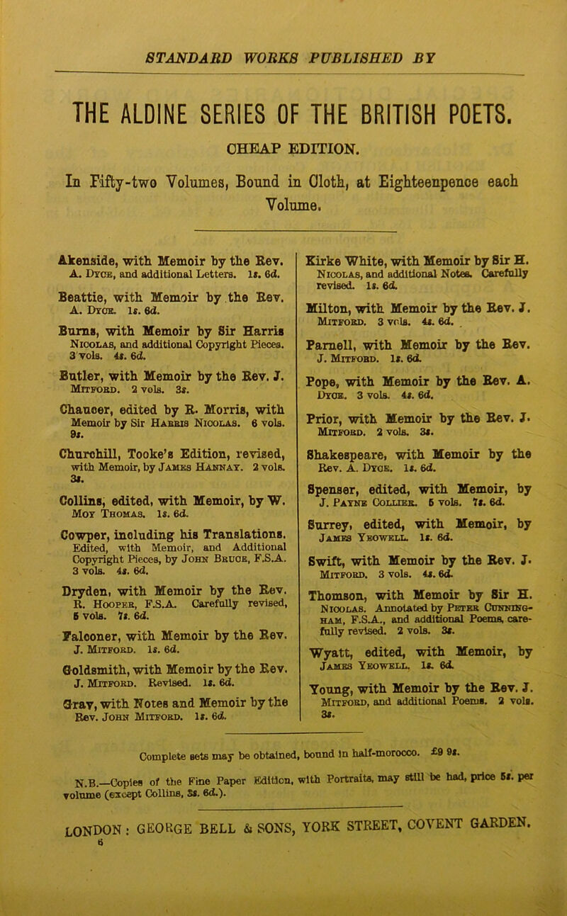 THE ALDINE SERIES OF THE BRITISH POETS. OHEAP EDITION. In Hfty-two Volumes, Bound in Olotii, at Eighteenpence each Volnine, Akenside, with Memoir by the Eev. A. Dtceb, and additional Letters. K. 6d. Beattie, with Memoir by the Bev. A. Dros. Is. 6d. Bnms, with Memoir by Sir Harris Nicolas, and additional Copyright Piecea. 3 vols. 4». 6d. Butler, with Memoir by the Kev. J. Mitford. 2 vola. 3t. Chanoer, edited by B- Morris, with Memoir by Sir Habbis Nicobas. 6 vols. 9s. Churohill, Tooke’s Edition, revised, with Memoir, by James Hakitat. 3 vols. 31. Colluis, edited, with Memoir, by W. Mot Thomas. is. 6d- Cowper, inolnding his Translations. Edited, with Memoir, and Additional Copyright Pieces, by John Bbhoe, F.S.A. 3 vols. 4t. 6d. Dryden, with Memoir by the Bev. R. Hoopeb, F.S.A. Carefnlly revised, 6 vols. 7i. 6d. Falooner, with Memoir by the Bev. J. Mixfobi). K. 6d. Goldsmith, with Memoir by the Bev. J. Mitford. Revised. l». 6d. Grav, with Notes and Memoir by the Bev. John Mitfoed. 1». 6d. Eirke White, with Memoir by Sir H. Nicolas, and additional Notea. CarefoUy revised. li. 6d. Milton, with Memoir by the Bev. J, Mitford. 3 vols. 4<. 6d, Pamell, with Memoir by the Bev. J. Mitfobd. 1(. 6cL Pope, with Memoir by the Bev. A. I>YOE. 3 vols. 4s. 6d. Prior, with Memoir by the Bev. J. Mitfobd. 2 vols. 3t. Shakespeare, with Memoir by the Rev. A. Dtoe. It. 6d. Spenser, edited, with Memoir, by J. Patnk Collibb. 6 vols. 7s. 6d. Snrrey, edited, with Memoir, by James Teowell. It. 6d. Swift, with Memoir by the Bev. J. Mitford. 3 vols. 4t. 6d. Thomson, with Memoir by Sir H. Nicolas. Annotated by Pbter Cdnhihg- HAM, F.SA.., and additional Poems, care- fnlly revised. 2 vols. 3t. Wyatt, edited, with Memoir, by James Teowell. It. 6<i Young, with Memoir by the Bev. J. Mitford, and additional Poems. 2 vols. 3t. Complete seis may be obtalned, bonnd in half*morocco. £9 9t. N.B.—Coples of the Fine Paper Edition, with Portraits. may stili be had, prloe 6t. per volnme (except Collins, St. 6d.). LONDON : GEORGE BELL & SONS, YORK STREET, COVENT GARDEN.