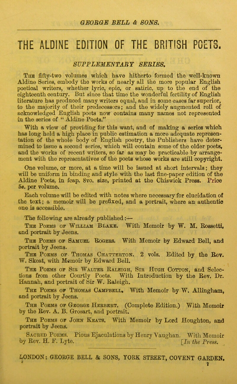 THE ALDINE EDITION OF THE BRITISH P0ET3. SUPPLEMENTABY SEBIES, The fitty-two volumea which have hitherto formed tlie well-known Aldine Series, embody the works of nearly ali the more popular EngHsh poetioal writera, whether lyrio, epio, or aatiric, up to the end of the eighteeuth oeutury. But since that time the wonderful fertility of Engliah literature haa produced many writera equal, and in aome cases far superior, to the majority of their predecessora; and the widely augmented roU of acknowledged Engliah poeta now contains many namea not represented in the series of “ Mdine Poeta.” With a view of providing for this want, and of making a series which h£i8 long held a high place in publio estimation a more adequate represen- tation of the whole body of Engliah poetry, the Publishera have deter- mined to iasue a socond series, which contain aome of the older poets, and the works of recent writera, so far as may be practicable by arrange- ment with the representativea of the poets whose works are stili Copyright, One volume, or more, at a time will be isaued at ahort intervals; they will be uniform in binding and style with the last fine-paper edition of the Aldine Poeta, in fcap. 8vo. size, printed at the Chiswiok Press. Price 5«. per volume. Each volume will be edited with notes where necessary for elucidation of the text; a memoix will be prefixed, and a portrait, where an authentio nne is accessible. The foUowing are alreUdy published:— The Poems of William Blakb. With Memoir by W. M. Kossetti, and portrait by Jeens. The Poems of Samubl Booebs. With Memoir by Edward Bell, and portrait by Jeens. The Poems of Thomas Chattebton. 2 vols. Edited by the Bev. W. Skeat, with Memoir by Edward Bell. The Poems of Sib Walteb Raleigh, Sib Hugh Cotton, and Selec- tione from other Oourtly Poets. With Introduction by the Bev. Dr. Hannah, and portrait of Sir W. Raleigh. The Poems of Thomas Campbell, With Memoir by W. Allingham, and portrait by Jeens. Thb Poems of Geobge Hebbbbt. (Complete Edition.) With Memoir by the Bev. A. B. Grosart, and portrait. The Poems of John Keats. With Memoir by Lord Houghton, and portrait by Jeens. Sacbed Poems. Pious Ejaculalions by Henry Vaughan. With Memoir by Rev. H. F. Lyte. [I?i the Press. LONDON: GEORGE BELL & SONS, YORK STREET, COVENT GARBEN,