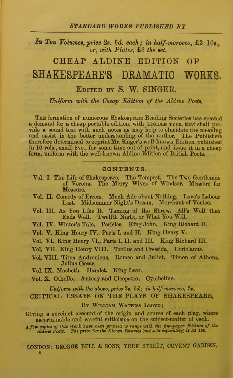 In Ten Volumes^ price 2s. Gd. each; in half-moroccoy £2 10«., or, wiih Plates, £3 tJie set. OHEAP ALDINE EDITION OF SHAEESPEAEE’S DRAMATIO WORKS, Edited BY S. W. SINGEK. Uniform vrith the Ghmp Edition of the Aldine Poeta. The formation of numerous Shakespeare Eeading Societies has created a demand for a cheap portable edition, with leqiblb type, that ehall pro- vide a Bound text witfi Buch notes as may help to elucidate the meaning and assist in the better understanding of the author. The Publiahers therefore determined to reprint Mr. Singei^s well-known Edition, published in 10 vols., emall 8vo., for some time out of print, and issue it in a cheap form, uniform ■with the well-known Aldine Edition of British Poets. CONTENTS. Vol. I. The Life of Shakespeare. The Tempest. The Two Gentlemen of Verona. The Merry Wives of Windsor. Measure for Measure. VoL n. Comedy of Errors. Much Ado about Nothing. Love’s Labour Lost. Midsummer Nighfs Dream. Merebant of Venice. Vol. III. As You Like It. Taming of the Shrew. AU’s Well that Ends WeU. Twelfth Night, or What You WUl. Vol. IV. WintePs Tale. Pericles. King John. King Richard II. Vol. V. King Henry IV., Parts I. and II. King Henry V. Vol. VI. King Henry VI., Parts I. II. and IIL King Richard III. Vol. VII. King Henry VIII. Troilus and Cressida. Coriolanus. VoL VIII. Titus Andronicus. Romeo and Juliet. Timon of Athena. Julius Caesar. Vol. IX. Macbeth. Hamlet. King Lear. Vol. X. Othello. Antony and Cleopatra. Cymbeline. Uniform vnth the 'ahove, price 2«. 6d; in half-morocco, 5«. CRITICAL ESSAYS ON THE PLAYS OF SHAKESPEARE, Bt William Watkiss Lloyd; Giving a succinet account of the origin and source of each play, where ascertainable and careful criticisms on the subject-matter of each. Afew copies of thit Work have oeen pnniea w range with the fine-paper piition qf the Aldine Poets. The price for the PUven VcHAimes {not sold iqparaUly') is £2 15«.