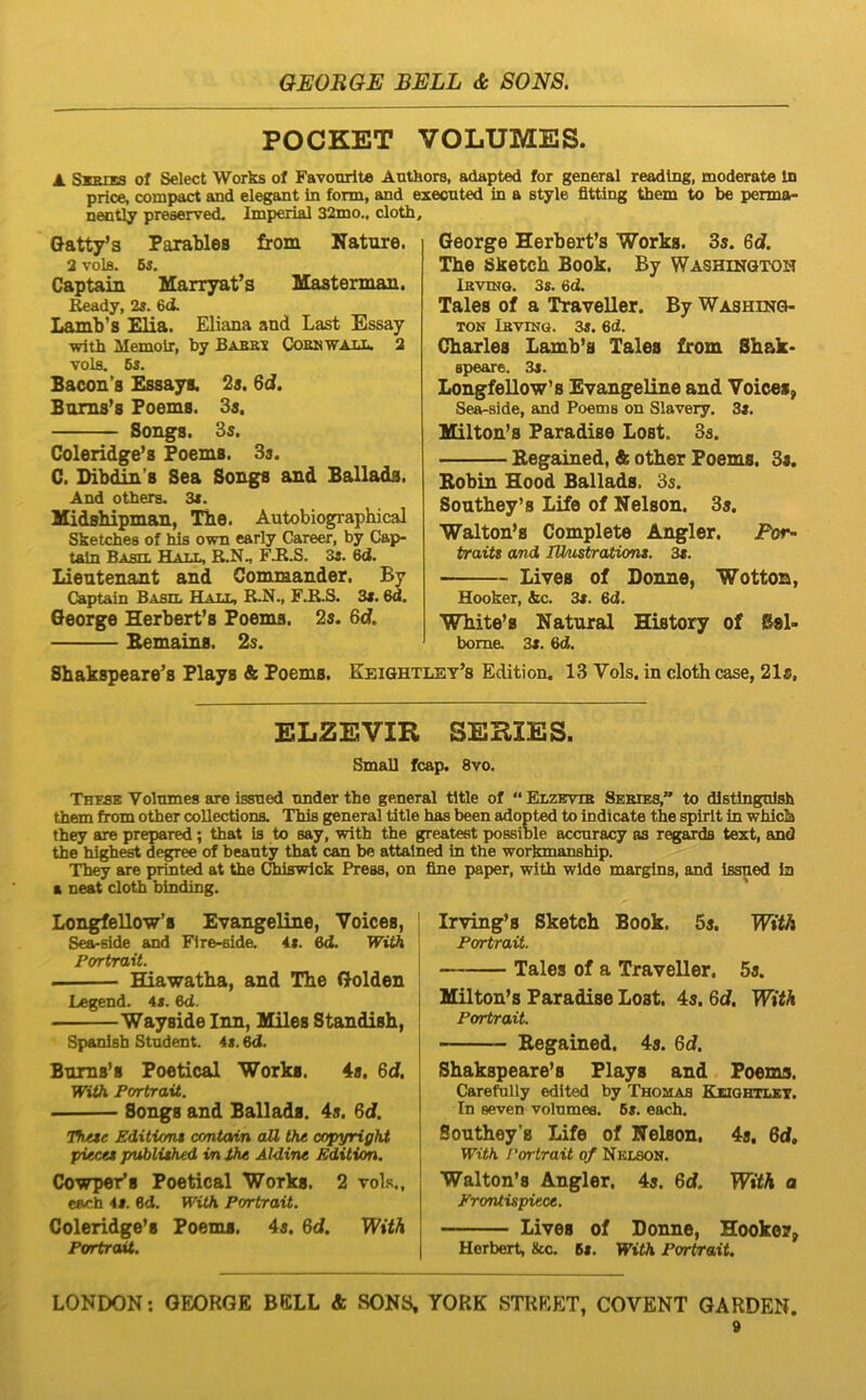 POCKET VOLUMES. A. s-gpnta of Select Works of Favourite Anthors, adapted for general readlng, moderate In price, compact and elegant in form, and execnted in a style fitting them to be penna- nently preserved. Imperial 32mo„ cloth. Gatty’3 Parablea from Nature. 2 VOlB. Bs, Captain Marryafs Mastennan. Ready, 2s. 6d. Lainb’s Elia. Eliana and Last Essay ■with Memoir, by Babbi CIobnwall. 2 volfl. Bs. Bacon’8 Essaya. 2s. 6d, Bam8’s Foem8. 3s. Songs. 3s. Coleridge’8 Foems. 3s. C. Dibdin’B Sea Songs and Ballada. And otbers. 3<. Midsbipman, Tbe. Autobiographical Sketches of his own early Career, by Cap- tain Bahtt. Hat.t., R.N., FJR.S. Ss. 6d. Lieutenant and Commander. By Captain Basil Hat.t, F.R.S. 3t. 6d. George Herbert’8 Foems. 2s. 6d. Bemains. 2s. George Herberfs Works. 3s. 6d. Tbe Sketch Book. By WASHiNaTOH Ikvinq. 3s. 6d. Tales of a Traveller. By Washing- ton Lbving. 3«. 6d. Charles Lamb’s Tales from Sbak- speare. 3s. Longfellow’8 Evangeline and Voices, Sea-slde, and Poems on Slavery. 3». lEilton’s Faradise Lost. 3s. Eegained, & other Foems. 3«. Bobin Hood Ballads. 3s. Sontbey’s Life of Nelson. 3s. Walton’s Complete Angler. Eor- traits and lUnistraiions. 3t. Lives of Donne, Wotton, Hooker, &c. 3«. 6d. White’8 Natural History of Sel- bome. 3«. 6d. Sbakspeare’s Flays & Foems. Keightley’s Edition. 13 Vols. in cloth case, 21a, ELZEVIR SERIES. Small fcap. 8vo. Thesb Volnmes are issued nnder the general tltle of “ Elzevte Sekieb,” to distlngnlsh them from other coUectiona. This general title has been adopted to indicate the spirlt in whlclu they are prepared; that is to say, with the greatest possible accnracy as regards text, and the highest degree of beanty that can be attalned in the workmanship. They are printed at Uie Chiswick Press, on fine paper, with wide margina, and issued in a neat cloth binding. Longfellow’s Evangeline, Voices, Sea-side and Fire-side. it. Qd, With Portrait. Hiawatba, and Tbe Golden Legend. it. 6d. Wayside Inn, Miles Standisb, Spanisb Student, it. 6d. Bnms^s Foetical Works. 4s, 6d. With Portrait. Songs and Ballads. 4s. 6d. Hitte Editicnt amtain aU the Copyright piecet publithed in dhe Aldine Edition. Cowper’s Foetical Works. 2 voLs., each 41. 6d. With Portrait. Coleridge’s Foems. 4s. 6d. With Portrait. Irving’s Sketch Book. 5s. With Portrait. Tales of a Traveller, 5s. ]ttilton’8 Paradise Lost. 4s. Qd. With Portrait. Eegained. 4s. Qd. Sbakspeare’8 Flays and Foems. Carefully edited by Thomas Keiqhtlit. In seven volnmes. Bi. each. Sontheys Life of Nelson, 4s, 6d, With rortrait of Nklson. Walton’8 Angler. 4s. Qd. With a Erontispiece. Lives of Donne, Hooko?^ Herbert, &c. 6i. With Portrait.