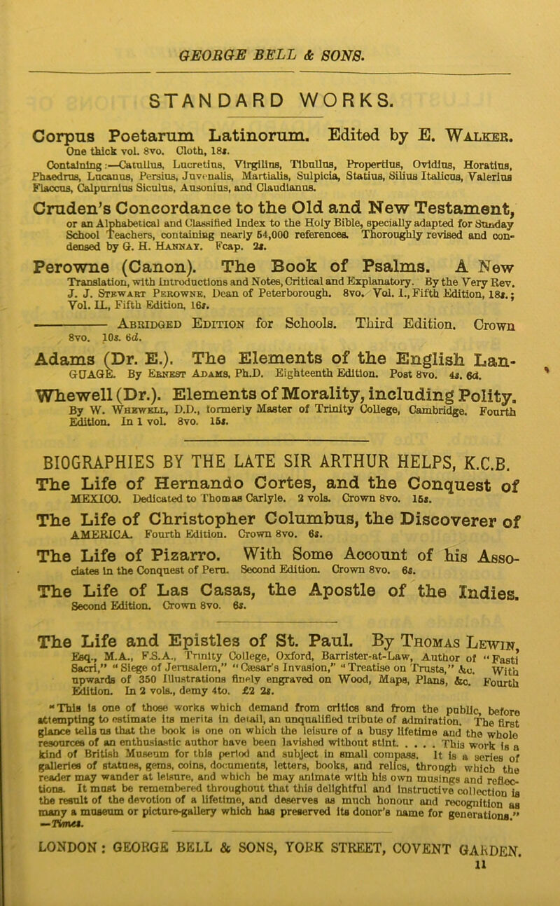 STANDARD WORKS. Corpus Poetarum Latinorum. Edited by E. Walker. One thick vol. 8vo. Cloth, 18*. Oontalnlng •—CainlluB, Lucretias, Vlrgillns, Tibullus, Propertius, Ovidius, Horatius, Phaedrus, Lucanus, Persius, Juvenalis, Martialis, Sulpicia, Statius, SiliuB Italicus, Valerius Flaccus, Calpurnius Siculus, Ausonius, and Claudianus. Cruden’s Concordance to the Old and New Testament, or an Alphabetical and Classibed Index to the Holy Bible, specially adapted for Suiiday School Teachers, containiag nearly 64,000 referenoea. Thorou^y revised and oon- densed by G. H. Hannax. Fcap. 2*. Perowne (Canon). The Book of Psalms. A New Translatiou, wlth iutroductlons and Notes, Critical and Explanatory. By the Very Rev. J. J. Stkwart Perowne. Dean of Peterborough. 8vo, VoJ. 1., Fifth Edition, 18*.; Vol. IL, Fifth Edition, 16*. ■ Abbidged Edition for Schools. Third Edition. Crown 8vo. 10*. 6d. Adams (Dr. E.). The Elements of the English Lan- GUAGK By Ebneot Adams, Ph.D. Eighteenth Edition. Post 8vo. 4*. 6d, Whewell (Dr.). Elements of Morality, including Polity. By W. Whewell, D.D., tonuerly Master of Trinity CoUege, Cambridge. Fourth Eetion. In 1 voL 8vo. 16*. BIOGRAPHIES BY THE LATE SIR ARTHDR HELPS, K.C.B. The Life of Hernando Cortes, and the Couquest of MEXICO. Dedicated to Thooias Carlyle. 2 vols. Crown 8vo. 16*. The Life of Christopher Columbus, the Discoverer of AMERICA. Fourth Edition. Crown 8vo. 6*. The Life of Pizarro. With Some Account of his Asso- dates In the Conqnest of Pero. Second Edition. Crown 8vo. 6*. The Life of Las Casas, the Apostle of the Indies. Second Edition. Crown 8vo. 6*. The Life and Epistles of St. Paul. By Thomas Lewin Eiq., M.A., FB.A., Tnnlty College, Oxford, Barrister-at-Law, Author ol “Fasti 8a^,” “Slege of Jemsalem,” CaisaFs Invasion,'’ “Treatise on Trusta,” &c. With npwards of 350 lUnstrations flnely engraved on Wood, Mapa, Plans, &c. Fourth Eetion. In 2 vols., demy 4to. £2 2*. “Thls la one of thoee works which demand from critice and from the publlc, beforo •ittemptlng to ostimate its merita in deiail, an onquallfied tribute of admiratlon. The first glance telis ns that the book Is one on which the lelsure of a busy lifetime and the whole reaourcee of an enthusiantlc author have been lavished wlthout stlnL .... This work is a tdnd of British Museum for tbls perlod and subject in small compasa. It is a series of gallerles of statues, gems, coins, documenta, letters, books, and relhM, throngh whlcb the reader may wander at lelsure, and which he may animate with his own musings and refleo tions. It must be remembered throughout that this dellghtful and Instructlve collectiou ia the resuit of the devotlon of a lifetime, and deserves as much honour and recognitlon as many a museum or picture^allery which has preeervod Its douor’s uame for genorationa ” —nme*. LONDON ; GEORGE BELL & SONS, YORK STREET, COVENT GARDEN.