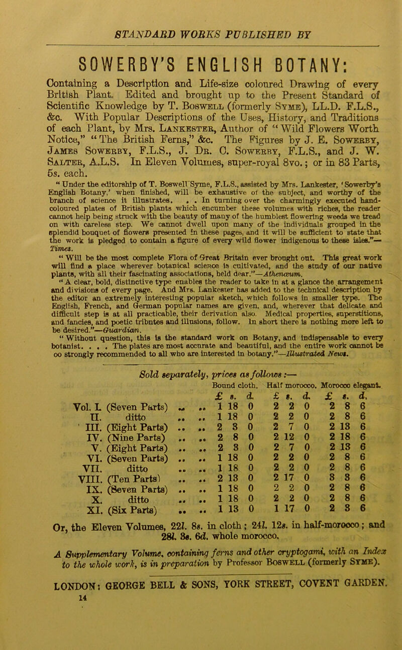 80WERBY’8 ENGLI8H BOTANY; Oontalning a Descriptiori and Life-size coloured Drawlng of every Brltish Piant, Edited and bronght up to the Present Standard of Sclentific Knowledge by T. Boswell (formerly Syme), LL.D. F.L.S., &c. With Popnlar Descriptions of tbe Uses, History, and Traditions of each Piant, by Mrs. Lankbstee, Author of “ Wild Flowers Wortb Notice,” “ The British Ferns,” &c. The Figures by J. E. Sowerby, James Sowerby, F.L.S., J. Dr. 0. Sowerby, F.L.S., and J. W. Salter, AX.S. In Eleven Volumes, snper-royal 8vo.; or in 83 Parts, 5s. each. “ Under the editorshlp of T. BosweirSyme, F.L.S., aaaisted by Mrs. Lankester, ‘ Sowerby'8 English Botany,’ when flnished, will be exhaustive of the snbject, and worthy of the branch of Science it illnstrates. , . In tnming over the channingly execat)^ hand* coloured plates of British plants which encumber these volumes with liches, the reader cannot help being struck with the beauty of many of the bumblest flowering we^ we tread on with careless step. We cannot dwell upon many of the individuals grouped tn the splendid bonquet of fiowers presented in these pages, and It will be sufidclent to state that the Work is pledged to contain a figure of every wild flower indigenous to these ialea.”— Timet. “ Will be the most complete Flora of Ureat Britain ever bronght out. Thls great work will find a place wherever botanical Science 1» cultivated, and the study of our native plants, with all their fascinating associatlons, held dear.”—AfhetUBum. “ A ciear, bold, distlnctive type enables the reader to take In at a glance the arrangement and divisione of every page. And Mrs. Lankester has added to the technlcal description by the editor an extremeiy interestlng popular sketch, which foUows in smaller type. The Einglish, French, and Qerman popular names are given, and, wherever that delicate and difBcult step is at all practicable, their derivation also. Medlcal properties, snperstitions, and fancies, and poetic tribntes and lUuslons, foUow. In short there is nothing more left to be desired.”—Oriardia/n. “ Withont question, thls is the Standard work on Botany, and Indlspensable to every botanist. . , . The plates are most accurate and beautiful, and the entlre work cannot te 00 strongly recommended to sdl who are interested in botany.”—IHustrated Newt. 8old $eparately, prices as follows;— Bonnd cloth. Half morocoo. Moroooo elegant. £ 8. d £ 8. d £ 8. d. Vol. L (Seven Parts) • • 1 18 0 2 2 0 2 8 6 U. ditto #• 1 18 0 2 2 0 2 8 6 ’ m. (Bight Parts) • • 2 8 0 2 7 0 2 13 6 IV. (Nine Parts) • • • • 2 8 0 2 12 0 2 18 6 V. (Eight Parts) • 9 • • 2 8 0 2 7 0 2 13 6 VI. (Seven Parts) 9 9 • • 1 18 0 2 2 0 2 8 6 Vn. ditto *• • • 1 18 0 2 2 0 2 8 6 VIII. (Ten Parts! • • 0 9 2 13 0 2 17 0 8 8 6 IX. (Seven Parts) • • 0 0 1 18 0 2 2 0 2 8 6 X. ditto 00 00 1 18 0 2 2 0 2 8 6 XI. (Six Parts) • • 00 1 13 0 1 17 0 2 3 6 Or, the Eleven Volumes, 22 8«, in cloth; 24Z. 12«, in half-moroooo; and 28i, 3«. 6d. whole morocco. A Supplementary Volume, oontaining fems and other cryptogami, with an Index to the whole worh, is in preparation by Professor Boswell (formerly Syme). LONDON; GEORGE BELL & SONS, YORK STREET, COVENT GARDEN.