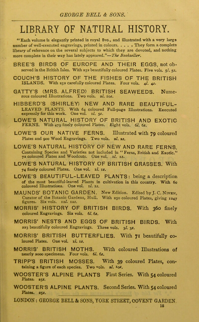 LIBRARY OF NATURAL HISTORY. • “ Each volume Is elegai)tly printed in royal 8vo., and illustrated with a very larga numbcr of well-executed engravings, printed in colours They form a completa library of reference on the several subjects to which they are devoted, and nothing more complete in their way has lately appeared.”—Bookseller. BREE’S BIRDS OF EUROPE AND THEIR EGGS, notob- served in the British Isles. With 252 beautifully coloured Plates. Five vols. sA COUCH’S HISTORY OF THE FISHES OF THE BRITISH ISLANDS. With 252 carefully coloured Plates. Four vols. 4/. 4^. GATTY’S (MRS. ALFRED) BRITISH SEAWEEDS. Nume^ rous coloured Iliustradons. Two vols. 2/. lor. HIBBERD’S (SHIRLEY) NEW AND RARE BEAUTIFUL- LEAVED PLANTS. With 64 coloured Full-page lUustradons. Executed expressly for this work. One vol. rl. ss. LOWE’S NATURAL HISTORY OF BRITISH AND EXOTIG FERNS. With 479 finely coloured Plates. Eight vols. 61. 6s. LOWE’S OUR NATIVE FERNS. lUustrated with 79 coloured Plates and 900 Wood Engravings. Two vols. 2A 2j. LOWE'S NATURAL HISTORY OF NEW AND RARE FERNS. Containing Species and Varieties not included in “ Ferns, British and Exotic.” 72 colour^ Plates and Woodcuts. One vol. lA is. LOWE’S NATURAL HISTORY OF BRITISH GRASSES. With 74 finely coloured Plates. One vol. lA u. LOWE’S BEAUTIFUL-LEAVED PLANTS : being a description of the most beautiful-leaved Plants in cultivation in this country. With 60 coloured Illustradoos. One vol. lA is. MAUNDS’ BOTANIC GARDEN. New Edidon. Edited by J. C. NivkNj Curator of the Botanic Gardens, Hull. With 250 coloured Plates, giving 1247 figures. SLx vols. 12A i2j. MORRIS’ HISTORY OF BRITISH BIRDS. With 360 finely coloured Engravings. Six vols. 6A 6j. MORRIS’ NEST8 AND EGGS OF BRITISH BIRDS. With 223 beautifully coloured Engravings. Three vols. 3A 3J. MORRIS’ BRITISH BUTTERFLIES. With 71 beautifully co- loured Plates. One voL lA is. MORRIS’ BRITISH MOTHS. With coloured lUustrations of nearly aooo spedmens. Four vols. 6A 6x. TRIPP’8 BRITISH MOSSES. With 39 coloured Plates, con- taining a figure of each species. Two ^ols. aA lof. W008TER’S ALPINE PLANTS First Series. With 54 coloured Plates. 25S. W008TER’8 ALPINE PLANTS, SecondSeries. With54coloured Plates. 25«. LONDON; GEORGE BELL & SONS, YORK STREET, OOVENT GARDEN. 16