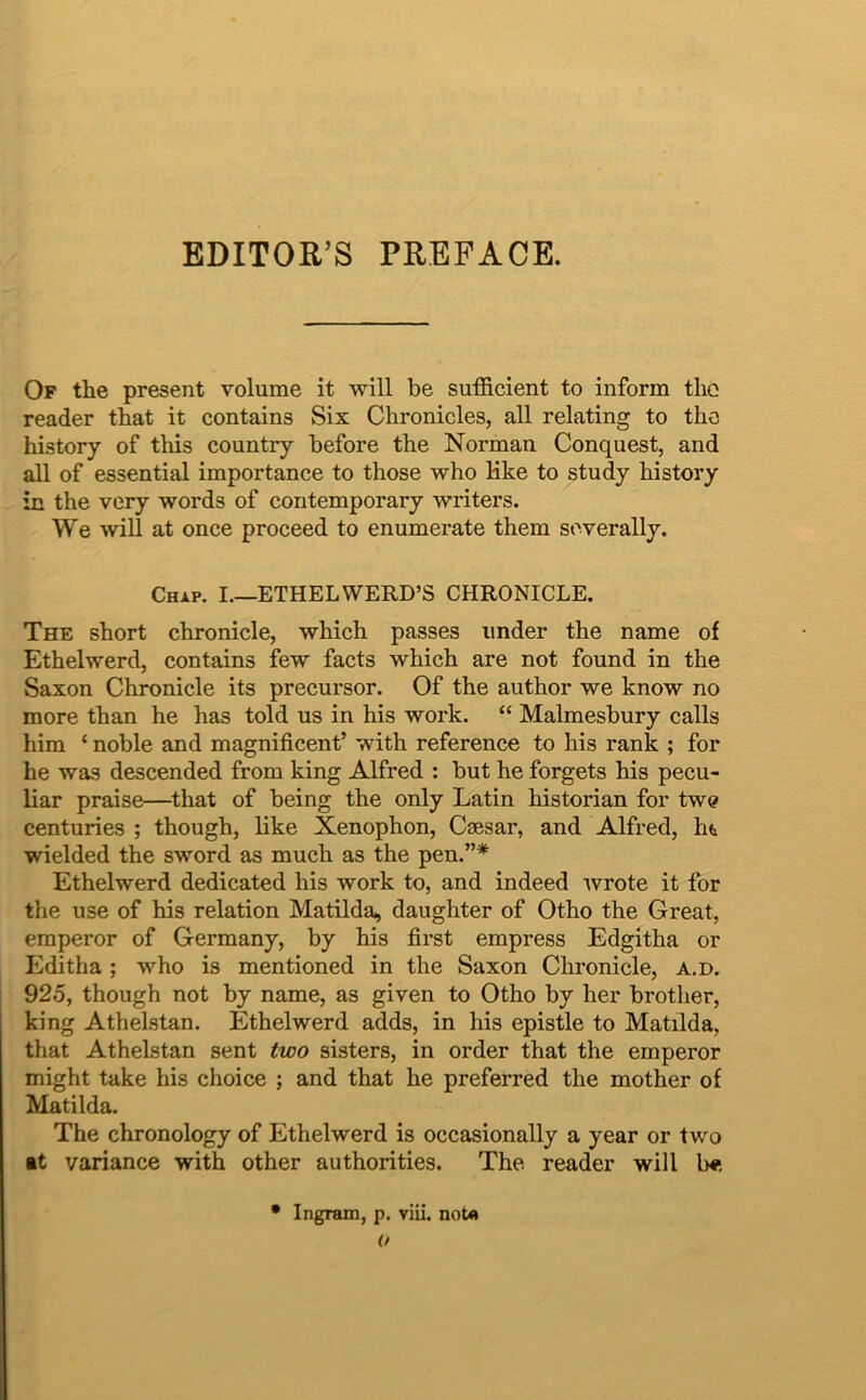 EDITOR’S PREFACE. Of the present volume it will be sufficient to inform tlic reader tbat it contains Six Chronicles, all relating to the history of this country before the Norman Conquest, and all of essential importance to those who Kke to study history in the very words of contemporary writers. We will at once proceed to enumerate them severally. Chap. I.—ETHELWERD’S CHRONICLE. The short chronicle, which passes under the name of Ethelwerd, contains few facts which are not found in the Saxon Chronicle its precursor. Of the author we know no more than he has told us in his work. “ Malmesbury calls him ‘ noble and magnificent’ with reference to his rank ; for he was descended from king Alfred ; but he forgets his pecu- liar praise—^that of being the only Latin historian for tw^ centuries ; though, like Xenophon, Caesar, and Alfred, ht wielded the sword as much as the pen.”* Ethelwerd dedicated his work to, and indeed 'wrote it for the use of his relation Matilda, daughter of Otho the Great, emperor of Germany, by his first empress Edgitha or Editha; who is mentioned in the Saxon Chronicle, a.d. 925, though not by name, as given to Otho by her brother, king Athelstan. Ethelwerd adds, in his epistle to Matilda, that Athelstan sent two sisters, in order that the emperor might take his choice ; and that he preferred the mother of Matilda. The chronology of Ethelwerd is occasionally a year or two it variance with other authorities. The reader will b«; • Ingram, p. viii. noU o