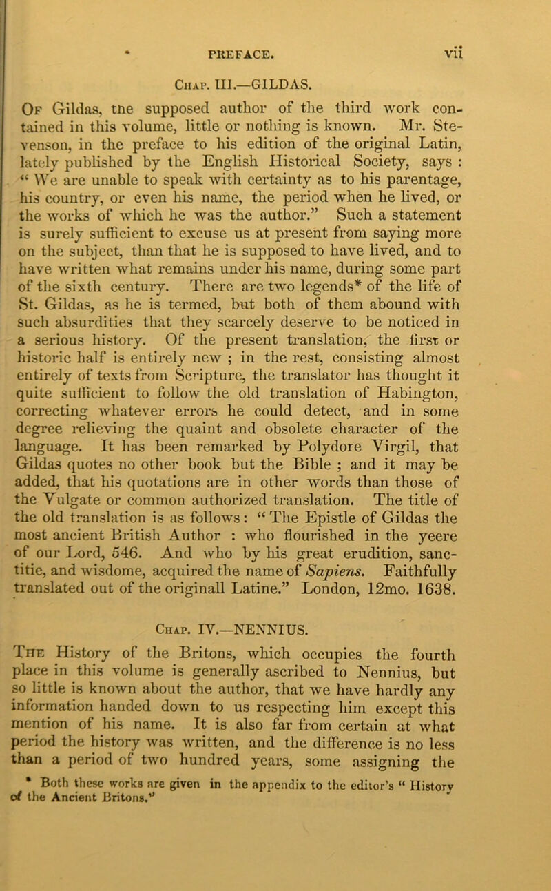 I * PREFACE. Vii CiiAP. III.—GILDAS. Of Gildas, tne supposed autlior of tlie tliird work con- tained in this volume, little or nothing is known. Mr. Ste- venson, in the preface to liis edition of the original Latin, lately published by the English Historical Society, says : “ We are unable to speak with certainty as to his parentage, his country, or even his name, the period when he lived, or the Works of which he was the author.” Such a statement is surely sufficient to excuse us at present from saying more on the subject, than that he is supposed to have lived, and to have written what remains under his name, during some part of the sixth century. There are two legends* of the life of St. Gildas, as he is termed, but both of them abound with such absurdities that they scarcely deserve to be noticed in a serious history. Of the present translation, the iirst or historic half is entirely new ; in the rest, consisting almost entirely of texts from Scripture, the translator has thought it quite sufficient to follow the old translation of Habington, correcting whatever errors he could detect, and in some degree relieving the quaint and obsolete character of the language. It has been remarked by Polydore Virgil, that Gildas quotes no other book but the Bible ; and it may be added, that his quotations are in other words than those of the Vulgate or common authorized translation. The title of the old translation is as follows : “ The Epistle of Gildas the most ancient British Author : who flourished in the yeere of our Lord, 546. And who by his great erudition, sanc- titie, and wisdome, acquired the name of Sapiens. Faithfully translated out of the originali Latine.” London, 12mo. 1638. Chap. IV.—NENNIUS. The History of the Britons, which occupies the fourth place in this volume is generally ascribed to Nennius, but so little is known about the author, that we have hardly any information handed down to us respecting him except this mention of his name. It is also far from certain at what period the history was written, and the difference is no less than a period of two hundred years, some assigning tlie • Both these works are given in the appendix to the editor’s “ History Ot the Ancient Britons.”