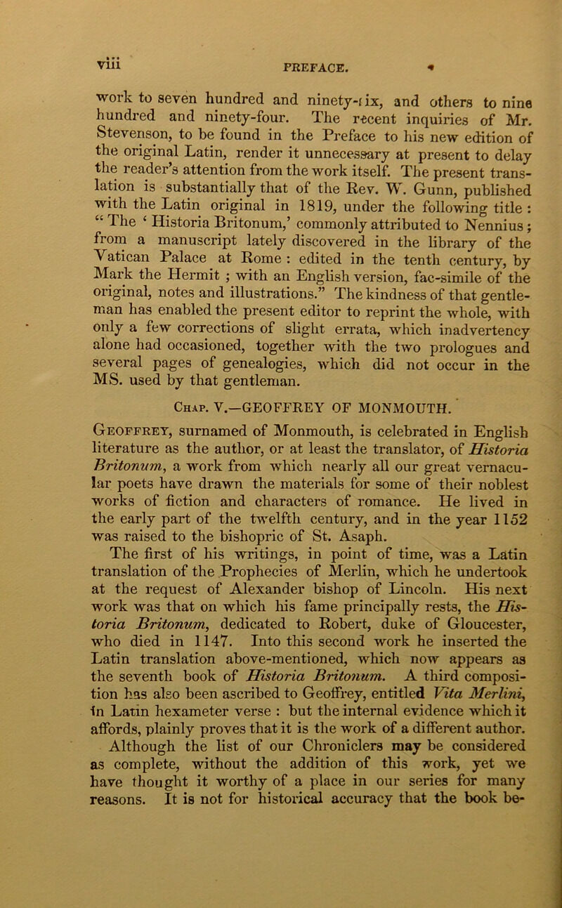 Work to seven hundred and ninety-fix, and others to nine hundred and ninety-four. The r^cent inquiries of Mr. Stevenson, to be found in the Preface to his new edition of the original Latin, render it unnecessary at present to delay the reader’s attention from the work itself. The present trans- lation is substantially that of the Rev. 'W. Gunn, published with the Tatin original in 1819, under the following title : “ The ‘ Historia Britonum,’ commonly attributed to Nennius; from a manuscript lately discovered in the library of the Vatican Palace at Rome : edited in the tenth century, by Mark the Hermit ; with an English version, fac-simile of the original, notes and illustrations.” The kindness of that gentle- man has enabled the present editor to reprint the whole, with only a few corrections of slight errata, which inadvertency alone had occasioned, together with the two prologues and several pages of genealogies, which did not occur in the MS. used by that gentleman. Chap. V.—geoffrey of MONMOUTH. Geoffret, surnamed of Monmouth, is celebrated in English literature as the author, or at least the translator, of Historia Britonvm, a work from which nearly ali our great vernacu- lar poets have drawn the materials for some of their noblest Works of fiction and characters of romance. He lived in the early part of the frwmlfth century, and in the year 1152 was raised to the bishopric of St. Asaph. The first of his writings, in point of time, was a Latin translation of the Prophecies of Merlin, which he undertook at the request of Alexander bishop of Lincoln. His next work was that on which his fame principally rests, the His- toria Britonum, dedicated to Robert, duke of Gloucester, who died in 1147. Into this second work he inserted the Latin translation above-mentioned, which now appears aa the seventh book of Historia Britonum. A third composi- tion has also been ascribed to GeolFrey, entitled Vita Merlini, In Latin hexameter verse : but the internal evidence which it affords, plainly proves that it is the work of a different author. Although the list of our Chroniclers may be considered as complete, without the addition of this work, yet we have thought it worthy of a place in our series for many reasons. It is not for histoidcal accuracy that the book be-