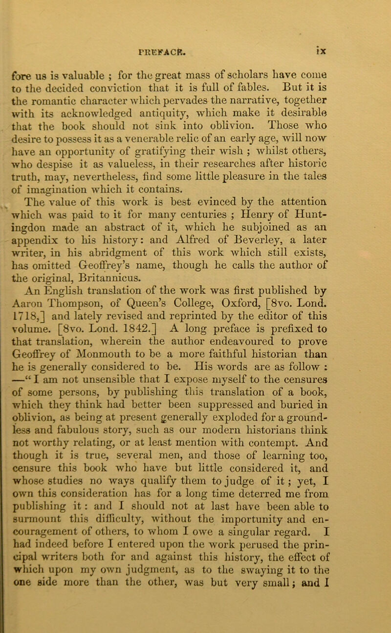 fore us is valuable ; for the great mass of scholars have come to the decided conviction that it is full of fables. But it is the romantic charactei’ which pervades the narrative, together with its acknowledged antiquity, which make it desirable that the book should not sink into oblivion. Those who desire to possess it as a venerable relic of an early age, will now have an opportunity of gratifying their wish ; whilst others, who despise it as valueless, in their researches after historic truth, may, nevertheless, find some little pleasure in the tales of imagination which it contains. The value of this work is best evinced by the attention. which was paid to it for many centuries ; Henry of Hunt- ingdon made an abstract of it, which he subjoined as an appendix to his history: and Alfred of Beverley, a later writer, in his abridgment of this work which stili exists, has oraitted Geoffrey’s name, though he calls the author of the original, Britannicus. An English translation of the work was first published by Aaron Thompson, of Queen’s College, Oxford, [8vo. Lond. 1718,] and lately revised and reprinted by the edhtor of this volume. [8vo. Lond. 1842.] A long preface is prefixed to that translation, wherein the author endeavoured to prove Geoffrey of Monmouth to be a more faithful historian than he is generally considered to be. His words are as follow : —“ I am not unsensible that I expose myself to the censures of some persons, by publishing this translation of a book, which they think had better been suppressed and buried in oblivion, as being at present generally exploded for a ground- less and fabulous story, such as our modern historians think not worthy relating, or at least mention with contempt. And though it is true, several men, and those of learning too, censure this book who have but little considered it, and whose studies no ways qualify them tojudge of it; yet, I own this consideration has for a long time deterred me from publishing it: and I should not at last have been able to surmount this dilficulty, without the iraportunity and en- couragement of others, to whom I owe a singular regard. I had indeed before I entered upon the work perused the prin- cipal writers both for and against this history, the eflfect of which upon my own judgment, as to the swaying it to the