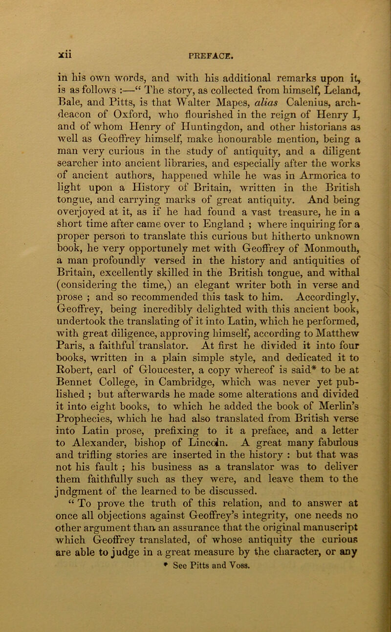 in his own words, and with his additional remarks upon il, is as follows :—“ The story, as collected from himself, Leland, Bale, and Pitts, is that Walter Mapes, alias Calenius, arch- deacon of Oxford, who flourished in the reign of Henry I, and of whom Henry of Huntingdon, and other historians as well as Geoffrey himself, make honourahle mention, being a man very curious in the study of antiquity, and a diligent searcher into an cient libraries, and especially after the works of ancient authors, happeiied while he was in Armorica to light upon a History of Britain, written in the British tongue, and cariying marks of great antiquity. And being overjoyed at it, as if he had found a vast ti*easure, he in a short time after came over to England ; where inquiring for a proper persoii to translate this curious but hitherto unknown book, he very opportunely met with Geoffrey of Monmouth, a man profoundly versed in the history and antiquities of Britain, excellently skilled in the British tongue, and withal (considering the time,) an elegant writer both in verse and prose ; and so recommended this task to him. Accordingly, Geoffrey, being incredibly delighted with this ancient bookj undertook the translating of it into Latin, which he performed, with great diligence, approving himself, according to Matthew Paris, a faithful translator. At first he divided it into four books, written in a plain simple style, and dedicated it to Robert, earl of Gloucester, a copy whereof is said* to be at Bennet College, in Cambridge, which was never yet pub- lished ; but affcerwards he made some alterations and divided it into eight books, to which he added the book of Merlin’s Prophecies, which he had also translated from British verse into Latin prose, prefixing to it a preface, and a letter to Alexander, bishop of Lincoin. A great many fabuious and trifling stories are inserted in the history : but that was not his fault ; his business as a translator was to deliver them faithfully such as they were, and leave them to the jndgment of the learned to be discussed. “ To prove the truth of this relation, and to answer at once ali objections against Geoffrey’s integrity, one needs no other argument than. an assurance that the original manuscript which Geoffrey translated, of whose antiquity the curious are able to judge in a great measure by the character, or any * See Pitts and Voss.