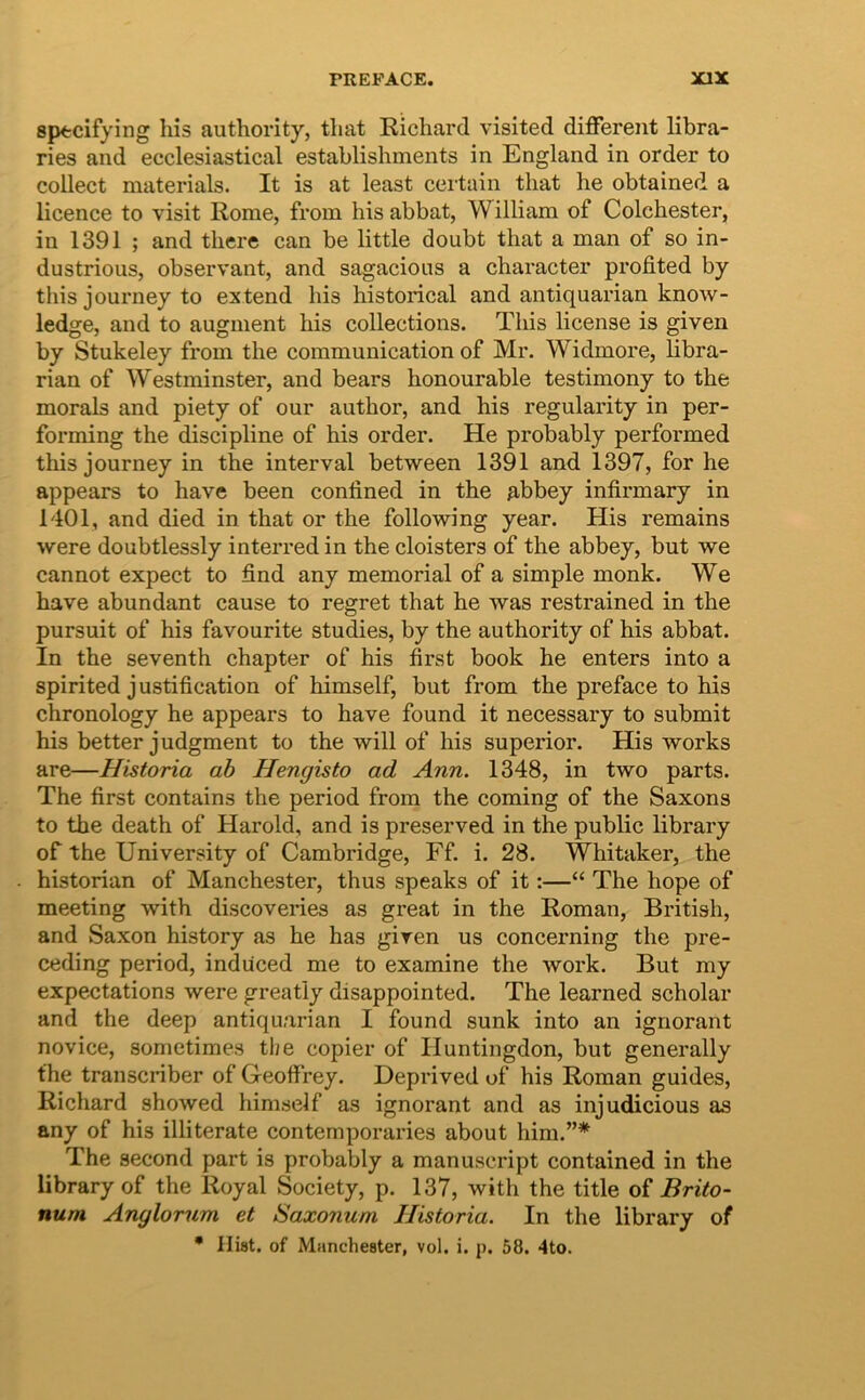 sptcifying liis authority, tliat Richard visited different libra- ries and ecclesiastical establishments in England in order to collect materials. It is at least certain tliat he obtained a licence to visit Rome, from his abbat, William of Colchester, in 1391 ; and tliere can be little doubt that a man of so in- dustrious, observant, and sagacions a character profited by this journey to extend his historical and antiquarian know- ledge, and to augment his collections. This license is given by Stukeley from the communication of Mr. Widmore, libra- rian of Westminster, and bears honourable testimony to the morals and piety of our author, and his regularity in per- forming the discipline of his order. He probably performed this journey in the interval between 1391 and 1397, for he appears to have been confined in the Abbey infirmary in 1401, and died in that or the following year. His remains were doubtlessly interred in the cloisters of the abbey, but we cannot expect to find any memorial of a simple monk. We have abundant cause to regret that he was restrained in the pursuit of his favourite studies, by the authority of his abbat. In the seventh chapter of his first book he enters into a spirited justification of himself, but from the preface to his chronology he appears to have found it necessary to submit his better judgment to the will of his superior. His works are—Historia ah Hengisto ad Ann. 1348, in two parts. The first contains the period from the coming of the Saxons to the death of Harold, and is preserved in the public library of the University of Cambridge, Ff. i. 28. Whitaker, the historian of Manchester, thus speaks of it:—“ The hope of meeting with discoveries as great in the Roman, British, and Saxon history as he has given us concerning the pre- ceding period, induced me to examine the work. But my expectations were greatiy disappointed. The learned scholar and the deep antiquarian I found sunk into an ignorant novice, sometimes tl;e copier of Huntingdon, but generally the transcriber of Geoffrey. Deprived of his Roman guides, Richard showed himself as ignorant and as injudicious as any of his illiterate contemporaries about hini.”* The second part is probably a manuscript contained in the library of the Royal Society, p. 137, with the title oi Brito- num Anglorum et Saxonum Historia. In the library of • Hiat, of Manchester, vol. i. p. 58. 4to.